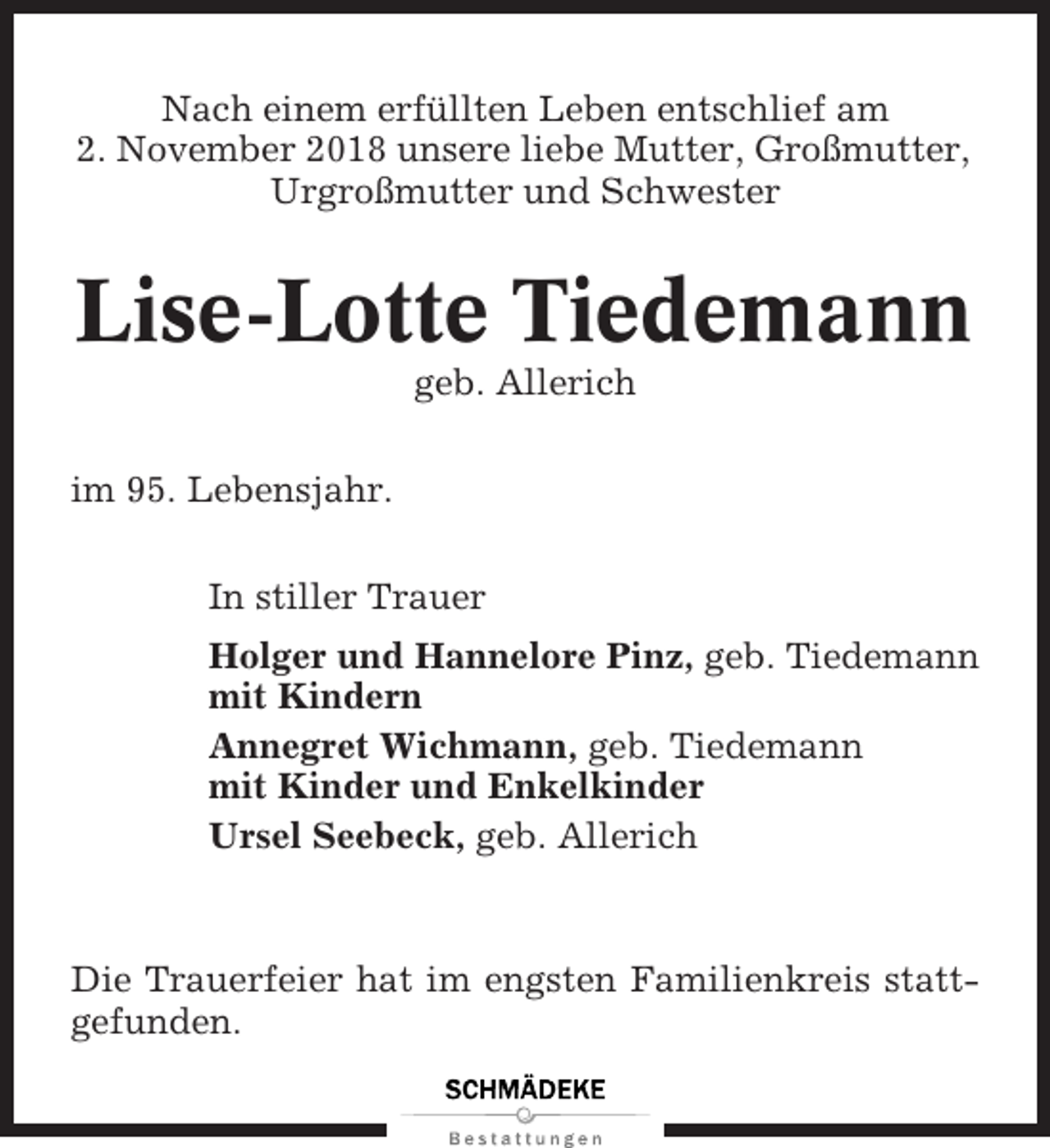 <p>Nach einem erfüllten Leben entschlief am<br />2. November 2018 unsere liebe Mutter, Großmutter,<br />Urgroßmutter und Schwester</p><p>Lise-Lotte Tiedemann<br />geb. Allerich<br />im 95. Lebensjahr.<br />In stiller Trauer<br />Holger und Hannelore Pinz, geb. Tiedemann<br />mit Kindern<br />Annegret Wichmann, geb. Tiedemann<br />mit Kinder und Enkelkinder<br />Ursel Seebeck, geb. Allerich</p><p>Die Trauerfeier hat im engsten Familienkreis stattgefunden.</p>