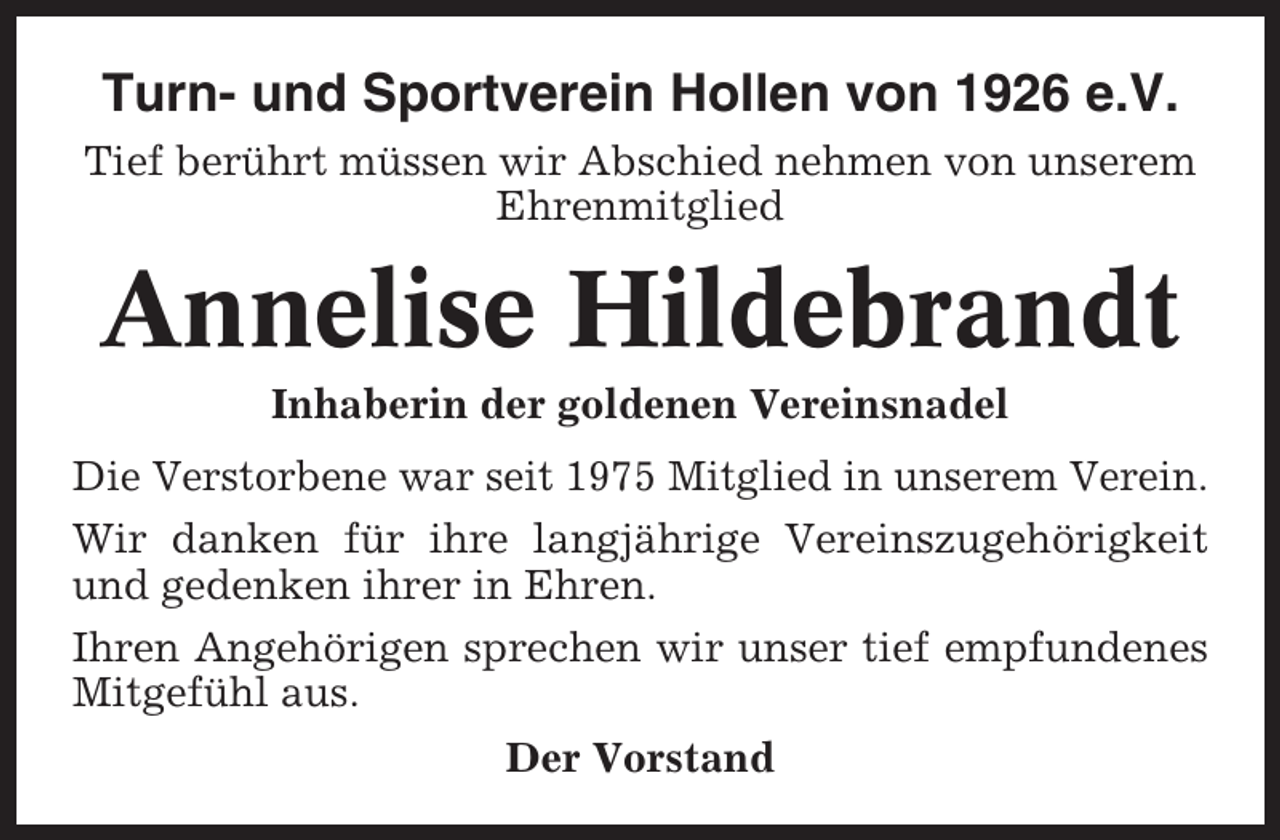 <p>Turn- und Sportverein Hollen von 1926 e.V.<br />Tief berührt müssen wir Abschied nehmen von unserem<br />Ehrenmitglied</p><p>Annelise Hildebrandt<br />Inhaberin der goldenen Vereinsnadel<br />Die Verstorbene war seit 1975 Mitglied in unserem Verein.<br />Wir danken für ihre langjährige Vereinszugehörigkeit<br />und gedenken ihrer in Ehren.<br />Ihren Angehörigen sprechen wir unser tief empfundenes<br />Mitgefühl aus.<br />Der Vorstand</p>