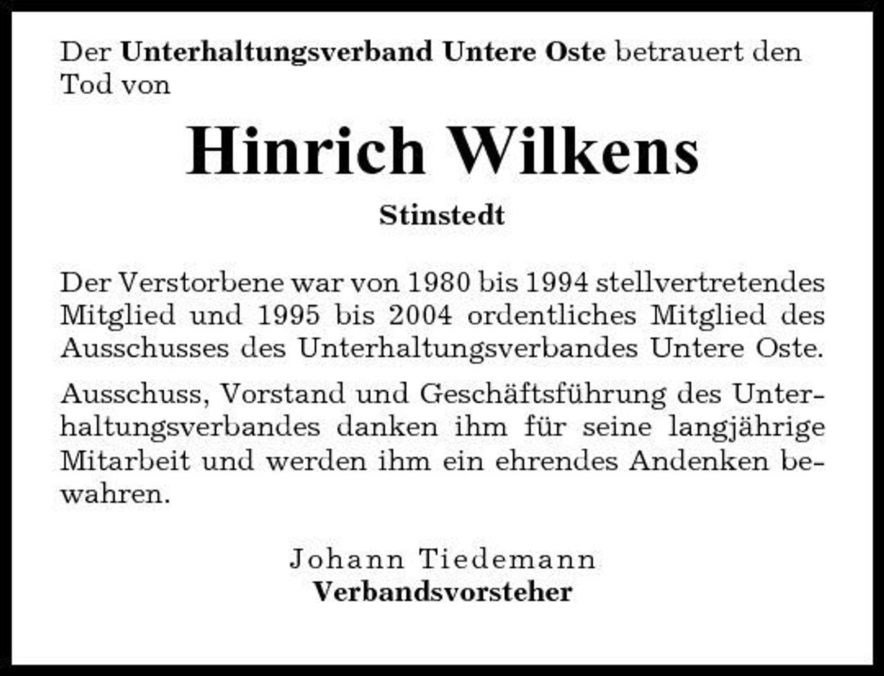 <p>Der Unterhaltungsverband Untere Oste betrauert den Tod von</p><p>Hinrich Wilkens<br />Stinstedt Der Verstorbene war von 1980 bis 1994 stellvertretendes Mitglied und 1995 bis 2004 ordentliches Mitglied des Ausschusses des Unterhaltungsverbandes Untere Oste. Ausschuss, Vorstand und Geschäftsführung des Unterhaltungsverbandes danken ihm für seine langjährige Mitarbeit und werden ihm ein ehrendes Andenken bewahren. Johann Tiedemann Verbandsvorsteher</p>