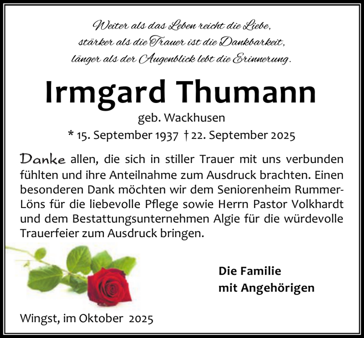 <p>Weiter als das Leben reicht die Liebe,<br />stärker als die Trauer ist die Dankbarkeit,<br />länger als der Augenblick lebt die Erinnerung.</p><p>Irmgard Thumann<br />geb. Wackhusen<br />* 15. September 1937 † 22. September 2025</p><p>Danke allen, die sich in stiller Trauer mit uns verbunden<br />fühlten und ihre Anteilnahme zum Ausdruck brachten. Einen<br />besonderen Dank möchten wir dem Seniorenheim RummerLöns für die liebevolle Pﬂege sowie Herrn Pastor Volkhardt<br />und dem Bestattungsunternehmen Algie für die würdevolle<br />Trauerfeier zum Ausdruck bringen.<br />Die Familie<br />mit Angehörigen<br />Wingst, im Oktober 2025</p>