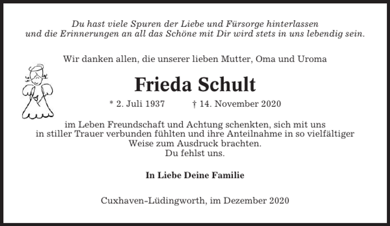 <p>Du hast viele Spuren der Liebe und Fürsorge hinterlassen<br />und die Erinnerungen an all das Schöne mit Dir wird stets in uns lebendig sein.<br />Wir danken allen, die unserer lieben Mutter, Oma und Uroma</p><p>Frieda Schult<br />* 2. Juli 1937</p><p>† 14. November 2020</p><p>im Leben Freundschaft und Achtung schenkten, sich mit uns<br />in stiller Trauer verbunden fühlten und ihre Anteilnahme in so vielfältiger<br />Weise zum Ausdruck brachten.<br />Du fehlst uns.<br />In Liebe Deine Familie<br />Cuxhaven-Lüdingworth, im Dezember 2020</p>