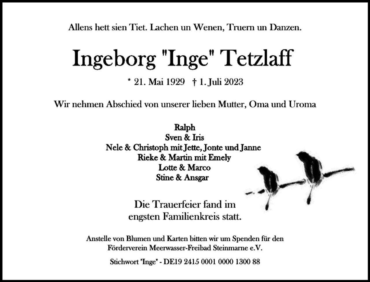 <p>Allens hett sien Tiet. Lachen un Wenen, Truern un Danzen.</p><p>* 21. Mai 1929 † 1. Juli 2023<br />Wir nehmen Abschied von unserer lieben Mutter, Oma und Uroma</p><p>Die Trauerfeier fand im<br />engsten Familienkreis statt.<br />Anstelle von Blumen und Karten bitten wir um Spenden für den<br />Förderverein Meerwasser-Freibad Steinmarne e.V.<br />Stichwort "Inge" - DE19 2415 0001 0000 1300 88</p>