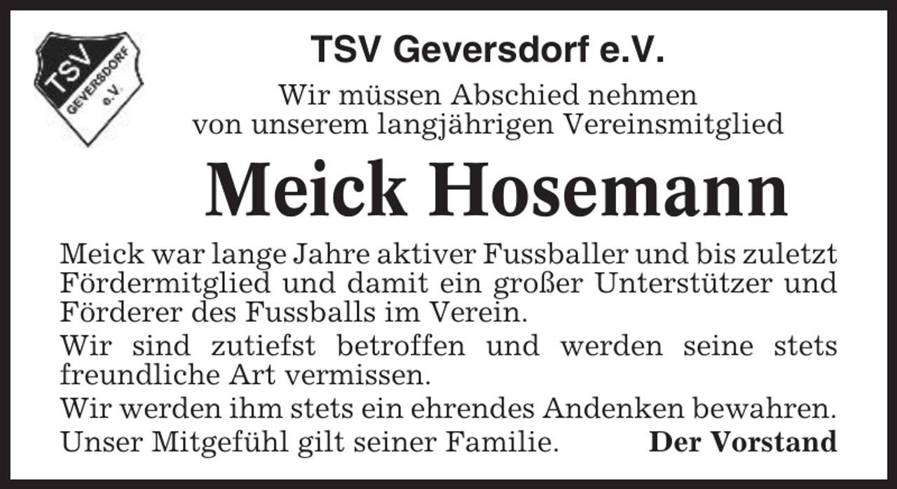 <p>TSV Geversdorf e.V.<br />Wir müssen Abschied nehmen<br />von unserem langjährigen Vereinsmitglied</p><p>Meick Hosemann<br />Meick war lange Jahre aktiver Fussballer und bis zuletzt<br />Fördermitglied und damit ein großer Unterstützer und<br />Förderer des Fussballs im Verein.<br />Wir sind zutiefst betroffen und werden seine stets<br />freundliche Art vermissen.<br />Wir werden ihm stets ein ehrendes Andenken bewahren.<br />Unser Mitgefühl gilt seiner Familie.<br />Der Vorstand</p>