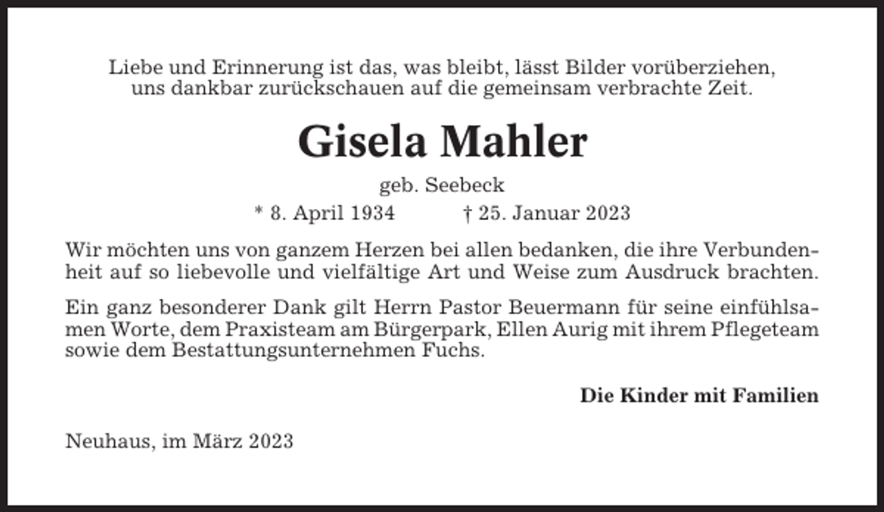 <p>Liebe und Erinnerung ist das, was bleibt, lässt Bilder vorüberziehen,<br />uns dankbar zurückschauen auf die gemeinsam verbrachte Zeit.</p><p>Gisela Mahler<br />geb. Seebeck<br />* 8. April 1934<br />† 25. Januar 2023<br />Wir möchten uns von ganzem Herzen bei allen bedanken, die ihre Verbundenheit auf so liebevolle und vielfältige Art und Weise zum Ausdruck brachten.<br />Ein ganz besonderer Dank gilt Herrn Pastor Beuermann für seine einfühlsamen Worte, dem Praxisteam am Bürgerpark, Ellen Aurig mit ihrem Pflegeteam<br />sowie dem Bestattungsunternehmen Fuchs.<br />Die Kinder mit Familien<br />Neuhaus, im März 2023</p>