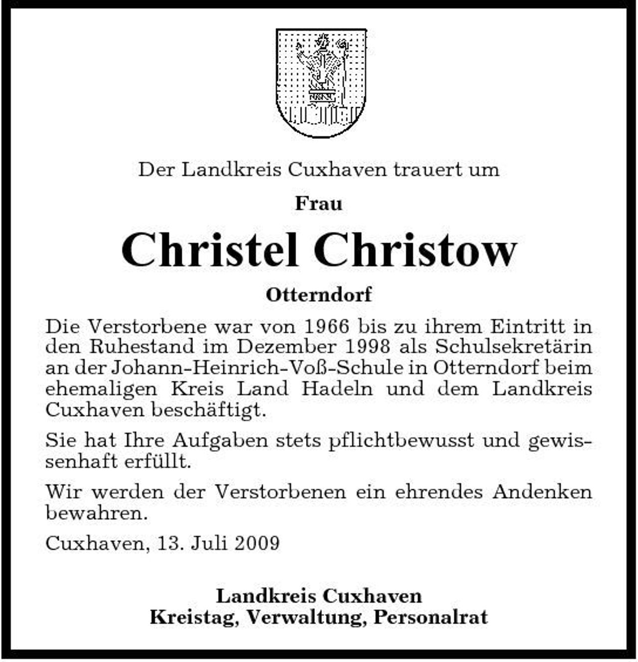 <p>Der Landkreis Cuxhaven trauert um Frau</p><p>Christel Christow<br />Otterndorf Die Verstorbene war von 1966 bis zu ihrem Eintritt in den Ruhestand im Dezember 1998 als Schulsekretärin an der Johann-Heinrich-Voß-Schule in Otterndorf beim ehemaligen Kreis Land Hadeln und dem Landkreis Cuxhaven beschäftigt. Sie hat Ihre Aufgaben stets pflichtbewusst und gewissenhaft erfüllt. Wir werden der Verstorbenen ein ehrendes Andenken bewahren. Cuxhaven, 13. Juli 2009 Landkreis Cuxhaven Kreistag, Verwaltung, Personalrat</p>