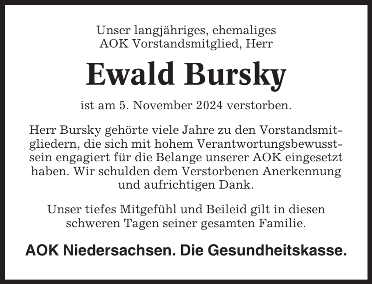 <p>Unser langjähriges, ehemaliges<br />AOK Vorstandsmitglied, Herr</p><p>Ewald Bursky<br />ist am 5. November 2024 verstorben.<br />Herr Bursky gehörte viele Jahre zu den Vorstandsmitgliedern, die sich mit hohem Verantwortungsbewusstsein engagiert für die Belange unserer AOK eingesetzt<br />haben. Wir schulden dem Verstorbenen Anerkennung<br />und aufrichtigen Dank.<br />Unser tiefes Mitgefühl und Beileid gilt in diesen<br />schweren Tagen seiner gesamten Familie.</p><p>AOK Niedersachsen. Die Gesundheitskasse.</p>