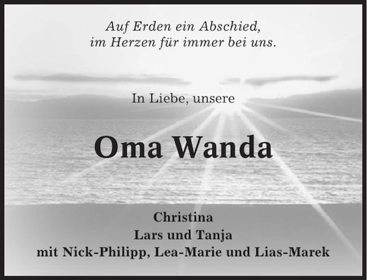 <p>Auf Erden ein Abschied,<br />im Herzen für immer bei uns.</p><p>In Liebe, unsere</p><p>Oma Wanda<br />Christina<br />Lars und Tanja<br />mit Nick-Philipp, Lea-Marie und Lias-Marek</p>