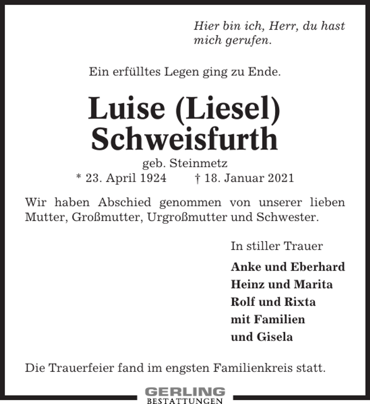 <p>Hier bin ich, Herr, du hast<br />mich gerufen.<br />Ein erfülltes Legen ging zu Ende.</p><p>Luise (Liesel)<br />Schweisfurth<br />geb. Steinmetz<br />* 23. April 1924<br />† 18. Januar 2021<br />Wir haben Abschied genommen von unserer lieben<br />Mutter, Großmutter, Urgroßmutter und Schwester.<br />In stiller Trauer<br />Anke und Eberhard<br />Heinz und Marita<br />Rolf und Rixta<br />mit Familien<br />und Gisela<br />Die Trauerfeier fand im engsten Familienkreis statt.</p>