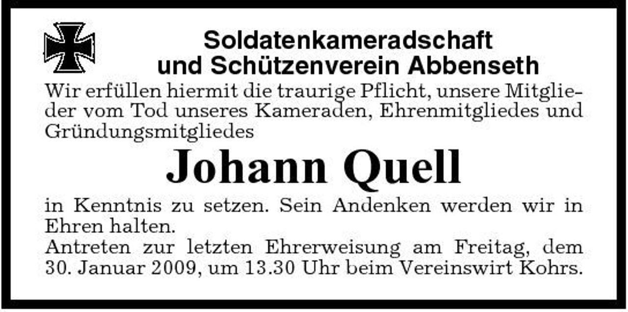 <p>Soldatenkameradschaft und Schützenverein Abbenseth<br />Wir erfüllen hiermit die traurige Pflicht, unsere Mitglieder vom Tod unseres Kameraden, Ehrenmitgliedes und Gründungsmitgliedes</p><p>Johann Quell<br />in Kenntnis zu setzen. Sein Andenken werden wir in Ehren halten. Antreten zur letzten Ehrerweisung am Freitag, dem 30. Januar 2009, um 13.30 Uhr beim Vereinswirt Kohrs.</p>
