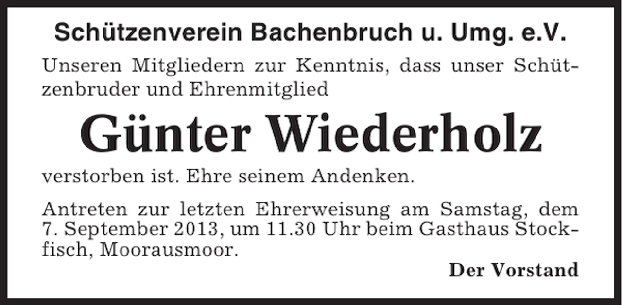 <p>Schützenverein Bachenbruch u. Umg. e.V.<br />Unseren Mitgliedern zur Kenntnis, dass unser Schützenbruder und Ehrenmitglied</p><p>Günter Wiederholz<br />verstorben ist. Ehre seinem Andenken.<br />Antreten zur letzten Ehrerweisung am Samstag, dem<br />7. September 2013, um 11.30 Uhr beim Gasthaus Stockfisch, Moorausmoor.<br />Der Vorstand</p>