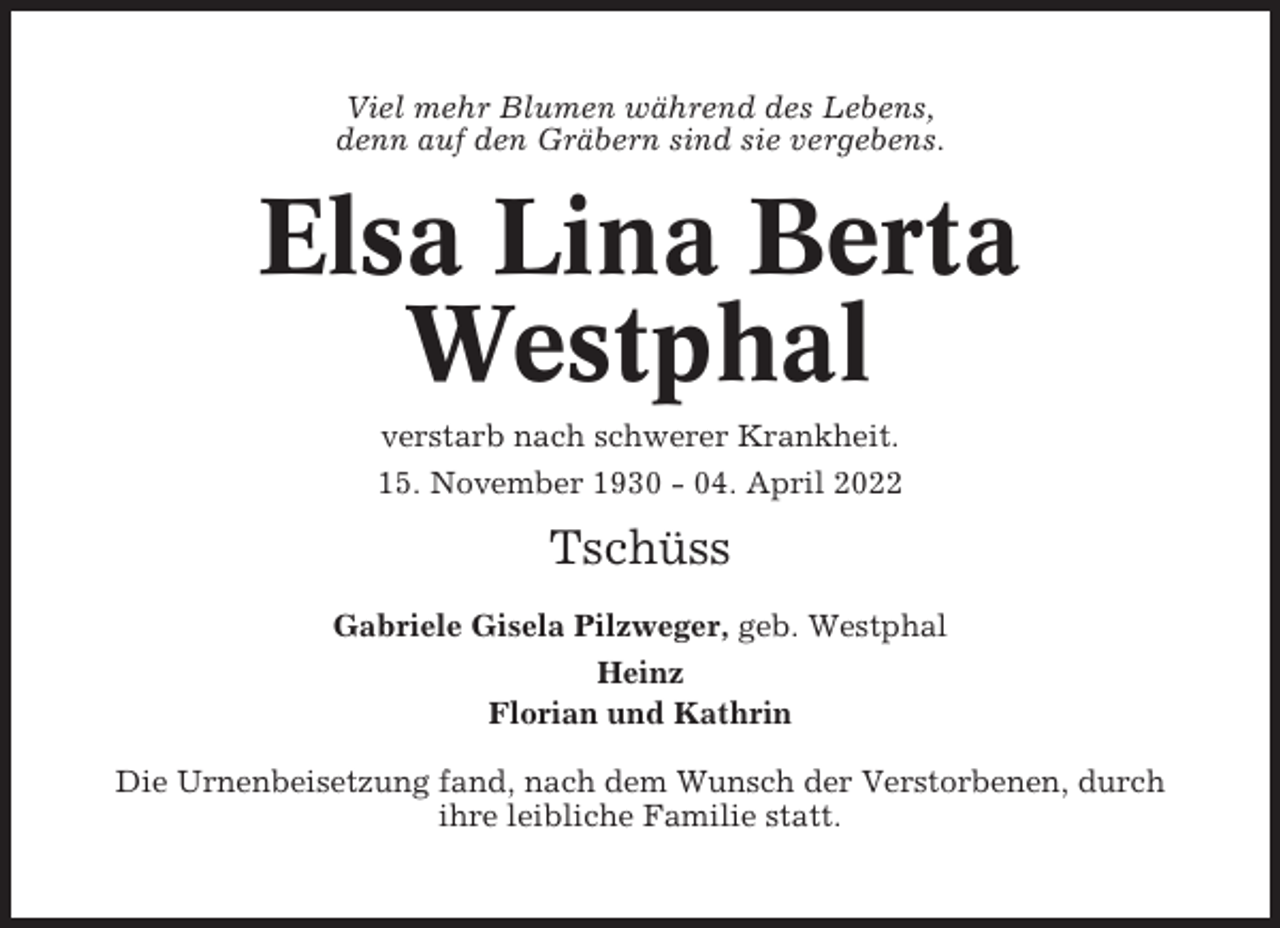 <p>Viel mehr Blumen während des Lebens,<br />denn auf den Gräbern sind sie vergebens.</p><p>Elsa Lina Berta<br />Westphal<br />verstarb nach schwerer Krankheit.<br />15. November 1930 - 04. April 2022</p><p>Tschüss<br />Gabriele Gisela Pilzweger, geb. Westphal<br />Heinz<br />Florian und Kathrin<br />Die Urnenbeisetzung fand, nach dem Wunsch der Verstorbenen, durch<br />ihre leibliche Familie statt.</p>