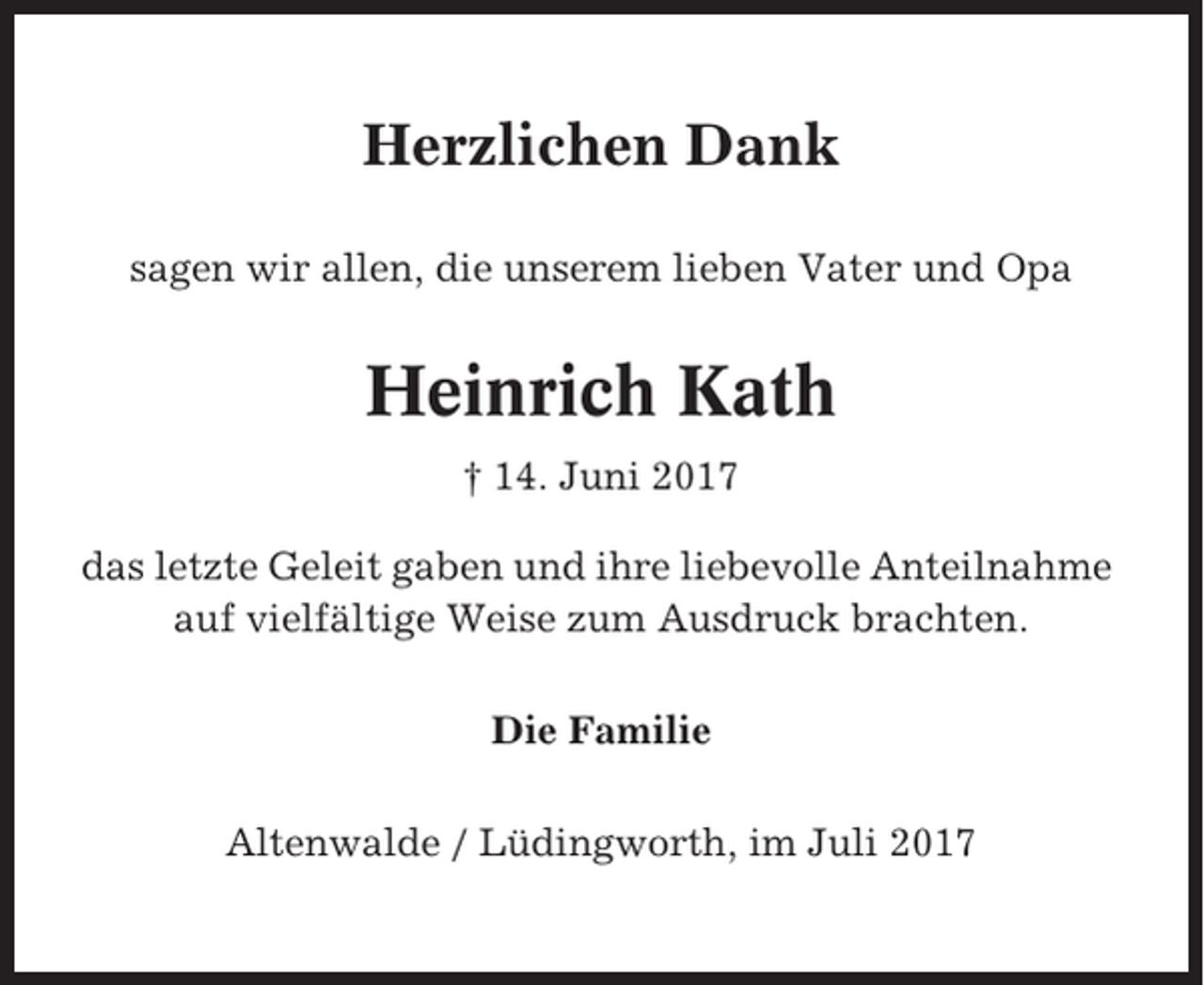 <p>Herzlichen Dank<br />sagen wir allen, die unserem lieben Vater und Opa</p><p>Heinrich Kath<br />† 14. Juni 2017<br />das letzte Geleit gaben und ihre liebevolle Anteilnahme<br />auf vielfältige Weise zum Ausdruck brachten.<br />Die Familie<br />Altenwalde / Lüdingworth, im Juli 2017</p>