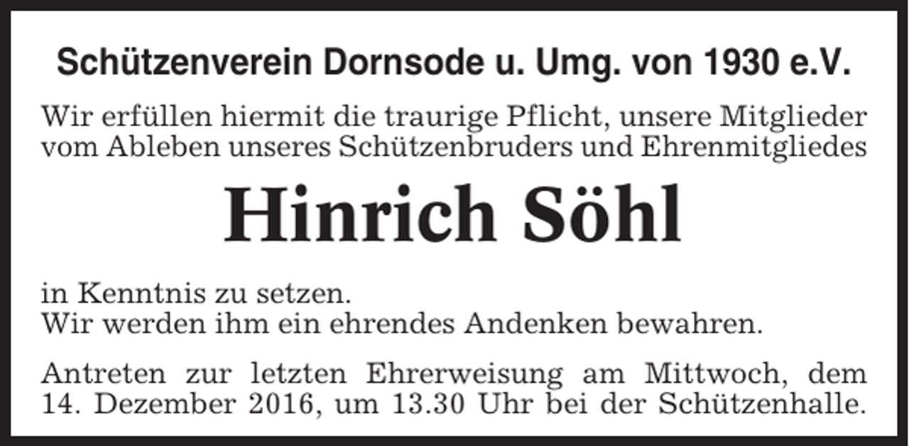 <p>Schützenverein Dornsode u. Umg. von 1930 e.V.<br />Wir erfüllen hiermit die traurige Pflicht, unsere Mitglieder<br />vom Ableben unseres Schützenbruders und Ehrenmitgliedes</p><p>Hinrich Söhl<br />in Kenntnis zu setzen.<br />Wir werden ihm ein ehrendes Andenken bewahren.<br />Antreten zur letzten Ehrerweisung am Mittwoch, dem<br />14. Dezember 2016, um 13.30 Uhr bei der Schützenhalle.</p>