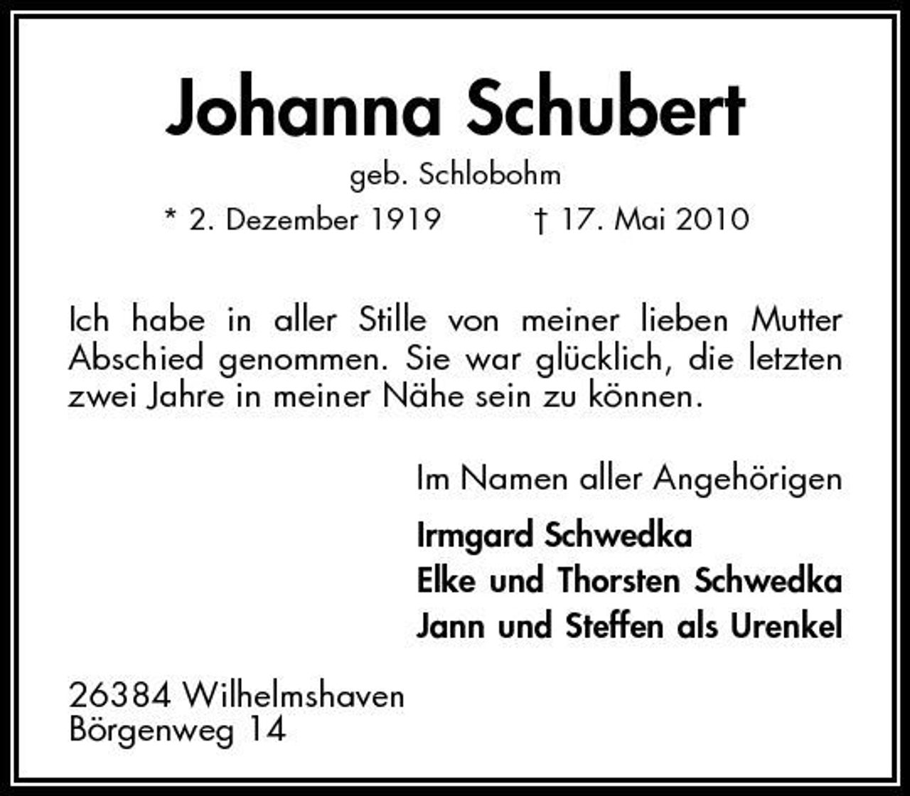 <p>Johanna Schubert<br />geb. Schlobohm * 2. Dezember 1919 † 17. Mai 2010</p><p>Ich habe in aller Stille von meiner lieben Mutter Abschied genommen. Sie war glücklich, die letzten zwei Jahre in meiner Nähe sein zu können. Im Namen aller Angehörigen Irmgard Schwedka Elke und Thorsten Schwedka Jann und Steffen als Urenkel 26384 Wilhelmshaven Börgenweg 14</p>
