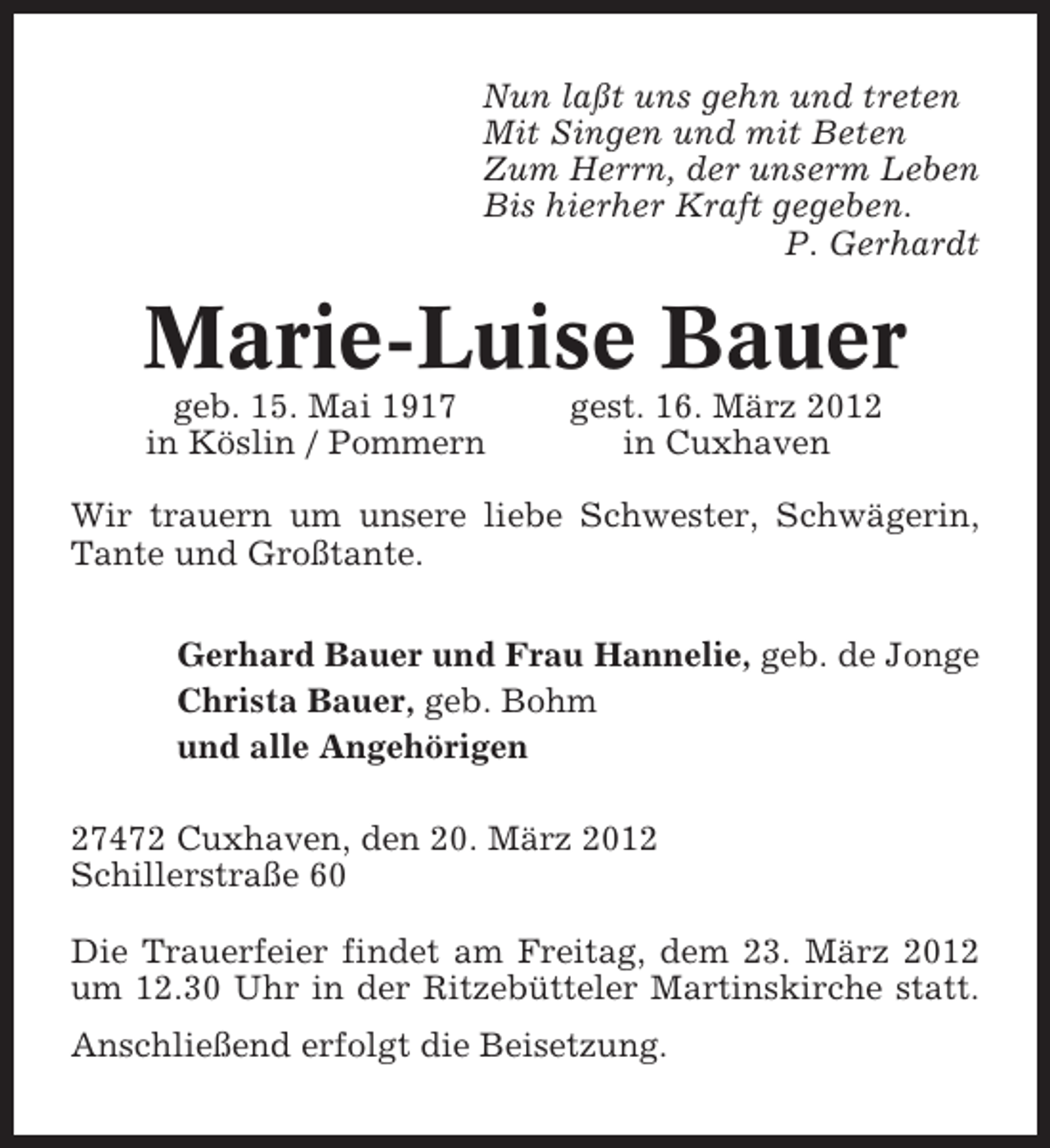 <p>Nun laßt uns gehn und treten<br />Mit Singen und mit Beten<br />Zum Herrn, der unserm Leben<br />Bis hierher Kraft gegeben.<br />P. Gerhardt</p><p>Marie-Luise Bauer<br />geb. 15. Mai 1917<br />in Köslin / Pommern</p><p>gest. 16. März 2012<br />in Cuxhaven</p><p>Wir trauern um unsere liebe Schwester, Schwägerin,<br />Tante und Großtante.<br />Gerhard Bauer und Frau Hannelie, geb. de Jonge<br />Christa Bauer, geb. Bohm<br />und alle Angehörigen<br />27472 Cuxhaven, den 20. März 2012<br />Schillerstraße 60<br />Die Trauerfeier findet am Freitag, dem 23. März 2012<br />um 12.30 Uhr in der Ritzebütteler Martinskirche statt.<br />Anschließend erfolgt die Beisetzung.</p>