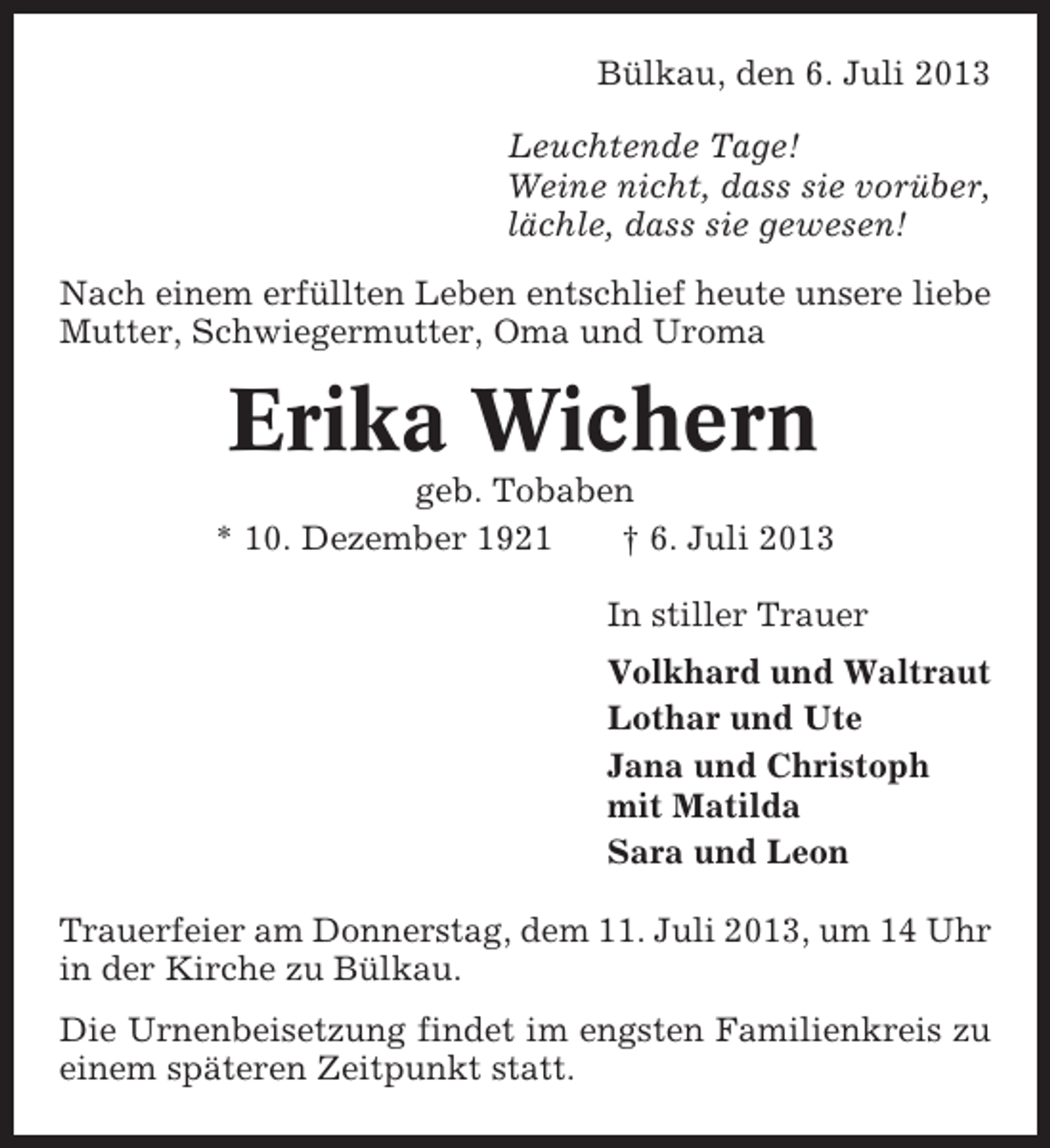 <p>Bülkau, den 6. Juli 2013<br />Leuchtende Tage!<br />Weine nicht, dass sie vorüber,<br />lächle, dass sie gewesen!<br />Nach einem erfüllten Leben entschlief heute unsere liebe<br />Mutter, Schwiegermutter, Oma und Uroma</p><p>Erika Wichern<br />geb. Tobaben<br />* 10. Dezember 1921<br />† 6. Juli 2013<br />In stiller Trauer<br />Volkhard und Waltraut<br />Lothar und Ute<br />Jana und Christoph<br />mit Matilda<br />Sara und Leon<br />Trauerfeier am Donnerstag, dem 11. Juli 2013, um 14 Uhr<br />in der Kirche zu Bülkau.<br />Die Urnenbeisetzung findet im engsten Familienkreis zu<br />einem späteren Zeitpunkt statt.</p>