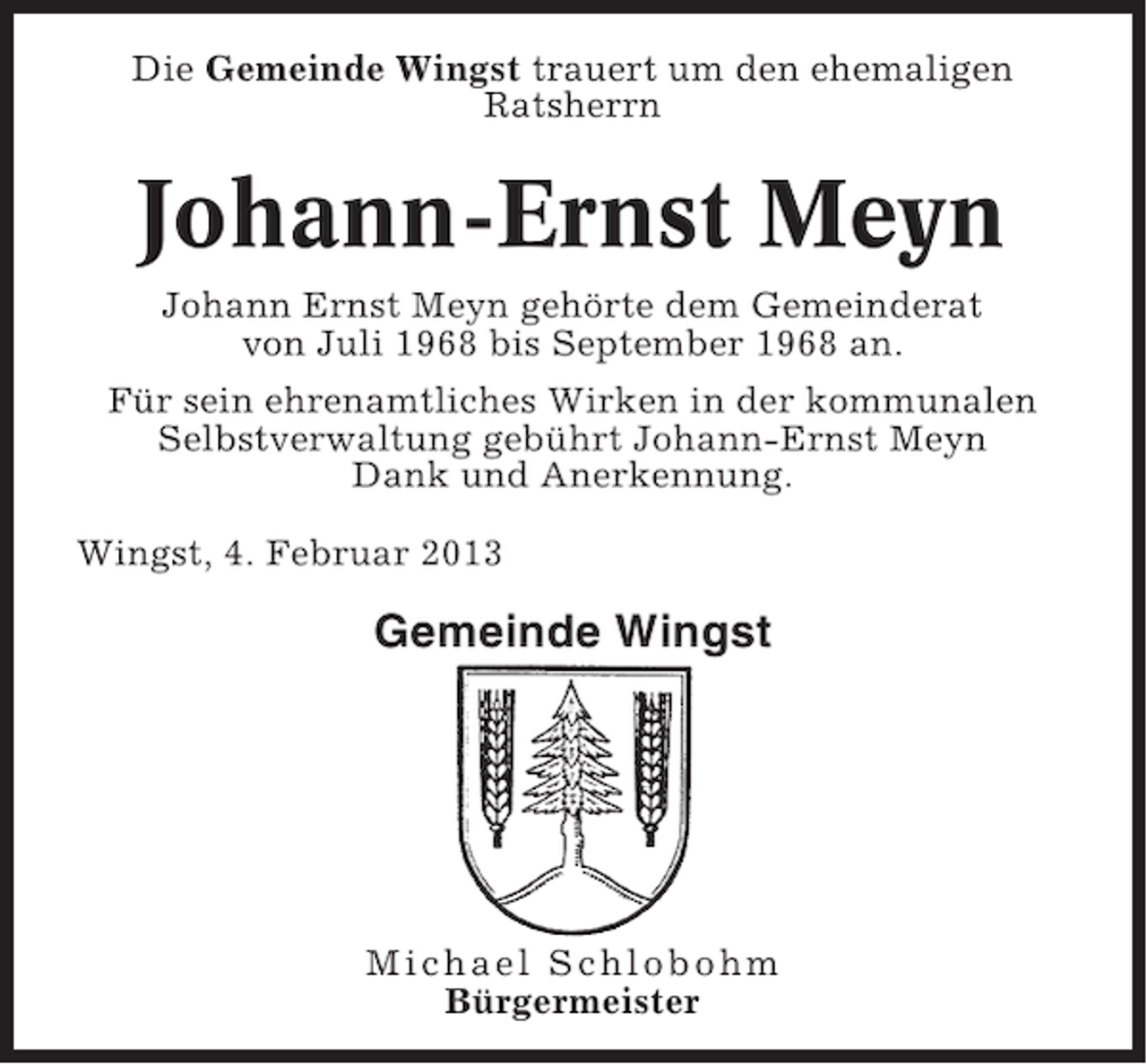 <p>Die Gemeinde Wingst trauert um den ehemaligen<br />Ratsherrn</p><p>Johann-Ernst Meyn<br />Johann Ernst Meyn gehörte dem Gemeinderat<br />von Juli 1968 bis September 1968 an.<br />Für sein ehrenamtliches Wirken in der kommunalen<br />Selbstverwaltung gebührt Johann-Ernst Meyn<br />Dank und Anerkennung.<br />Wingst, 4. Februar 2013</p><p>Gemeinde Wingst</p><p>Michael Schlobohm<br />Bürgermeister</p>