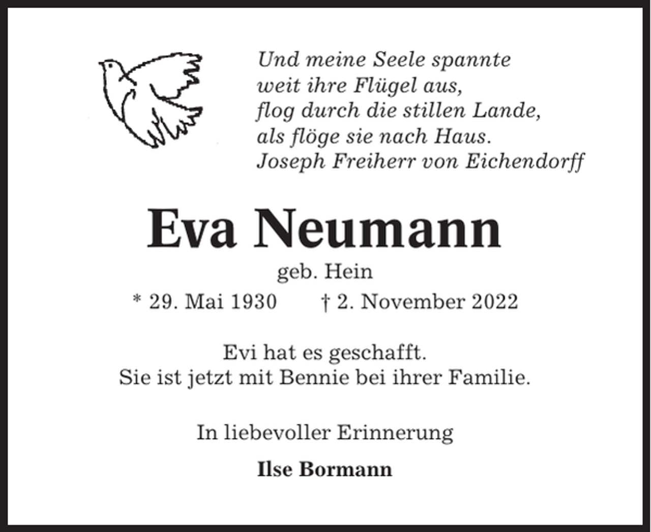 <p>Und meine Seele spannte<br />weit ihre Flügel aus,<br />flog durch die stillen Lande,<br />als flöge sie nach Haus.<br />Joseph Freiherr von Eichendorff</p><p>Eva Neumann<br />geb. Hein<br />* 29. Mai 1930<br />† 2. November 2022<br />Evi hat es geschafft.<br />Sie ist jetzt mit Bennie bei ihrer Familie.<br />In liebevoller Erinnerung<br />Ilse Bormann</p>