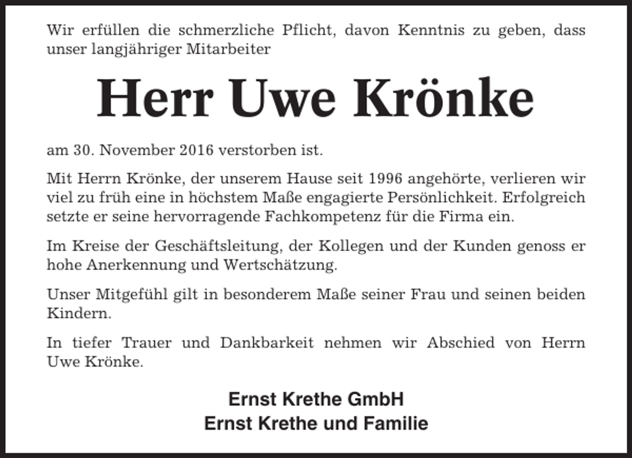 <p>Wir erfüllen die schmerzliche Pflicht, davon Kenntnis zu geben, dass<br />unser langjähriger Mitarbeiter</p><p>Herr Uwe Krönke<br />am 30. November 2016 verstorben ist.<br />Mit Herrn Krönke, der unserem Hause seit 1996 angehörte, verlieren wir<br />viel zu früh eine in höchstem Maße engagierte Persönlichkeit. Erfolgreich<br />setzte er seine hervorragende Fachkompetenz für die Firma ein.<br />Im Kreise der Geschäftsleitung, der Kollegen und der Kunden genoss er<br />hohe Anerkennung und Wertschätzung.<br />Unser Mitgefühl gilt in besonderem Maße seiner Frau und seinen beiden<br />Kindern.<br />In tiefer Trauer und Dankbarkeit nehmen wir Abschied von Herrn<br />Uwe Krönke.</p><p>Ernst Krethe GmbH<br />Ernst Krethe und Familie</p>