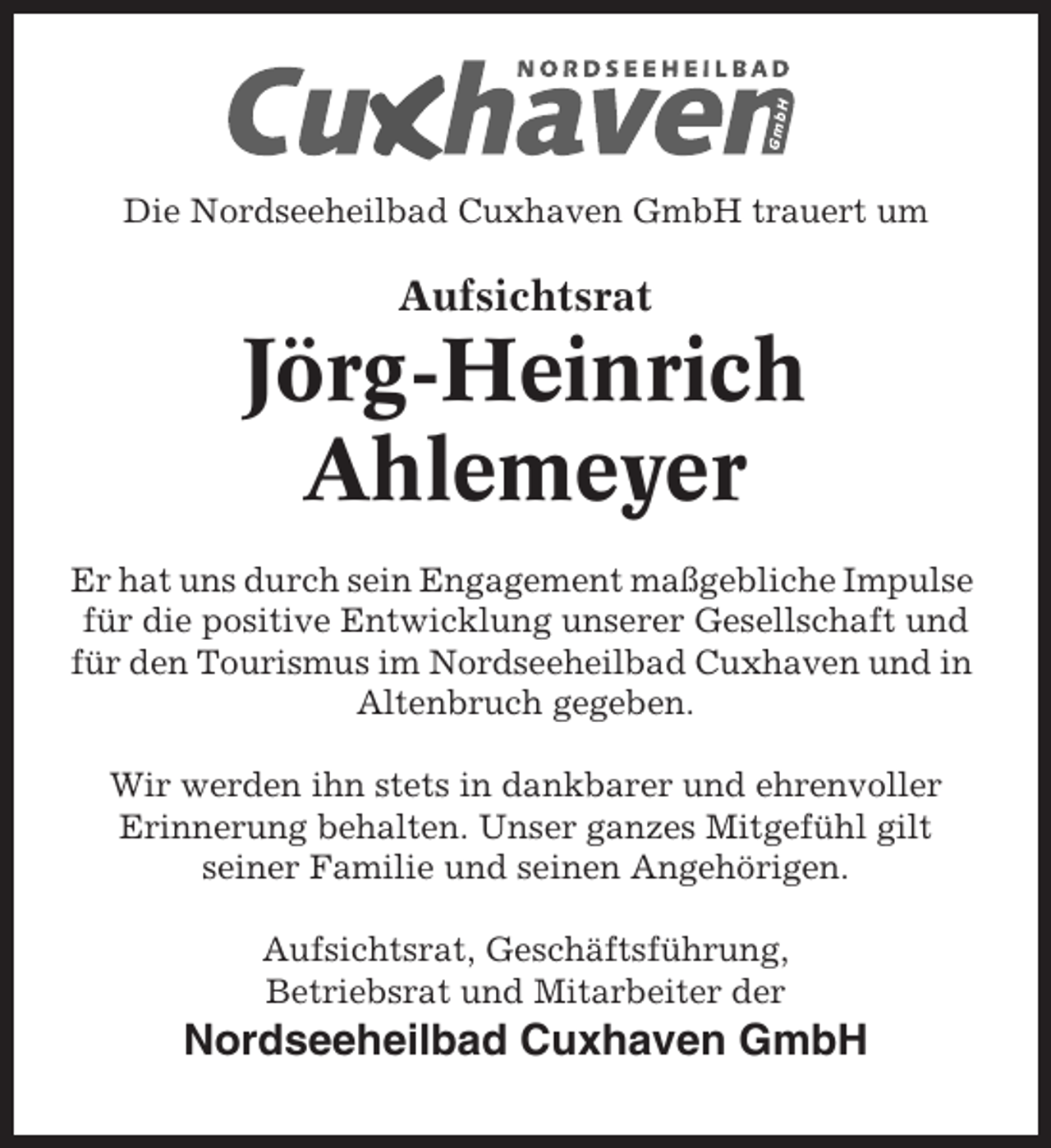 <p>Die Nordseeheilbad Cuxhaven GmbH trauert um</p><p>Aufsichtsrat</p><p>Jörg-Heinrich<br />Ahlemeyer<br />Er hat uns durch sein Engagement maßgebliche Impulse<br />für die positive Entwicklung unserer Gesellschaft und<br />für den Tourismus im Nordseeheilbad Cuxhaven und in<br />Altenbruch gegeben.<br />Wir werden ihn stets in dankbarer und ehrenvoller<br />Erinnerung behalten. Unser ganzes Mitgefühl gilt<br />seiner Familie und seinen Angehörigen.<br />Aufsichtsrat, Geschäftsführung,<br />Betriebsrat und Mitarbeiter der</p><p>Nordseeheilbad Cuxhaven GmbH</p>