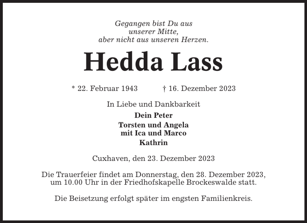 <p>Gegangen bist Du aus<br />unserer Mitte,<br />aber nicht aus unseren Herzen.</p><p>Hedda Lass<br />* 22. Februar 1943</p><p>† 16. Dezember 2023</p><p>In Liebe und Dankbarkeit<br />Dein Peter<br />Torsten und Angela<br />mit Ica und Marco<br />Kathrin<br />Cuxhaven, den 23. Dezember 2023<br />Die Trauerfeier findet am Donnerstag, den 28. Dezember 2023,<br />um 10.00 Uhr in der Friedhofskapelle Brockeswalde statt.<br />Die Beisetzung erfolgt später im engsten Familienkreis.</p>
