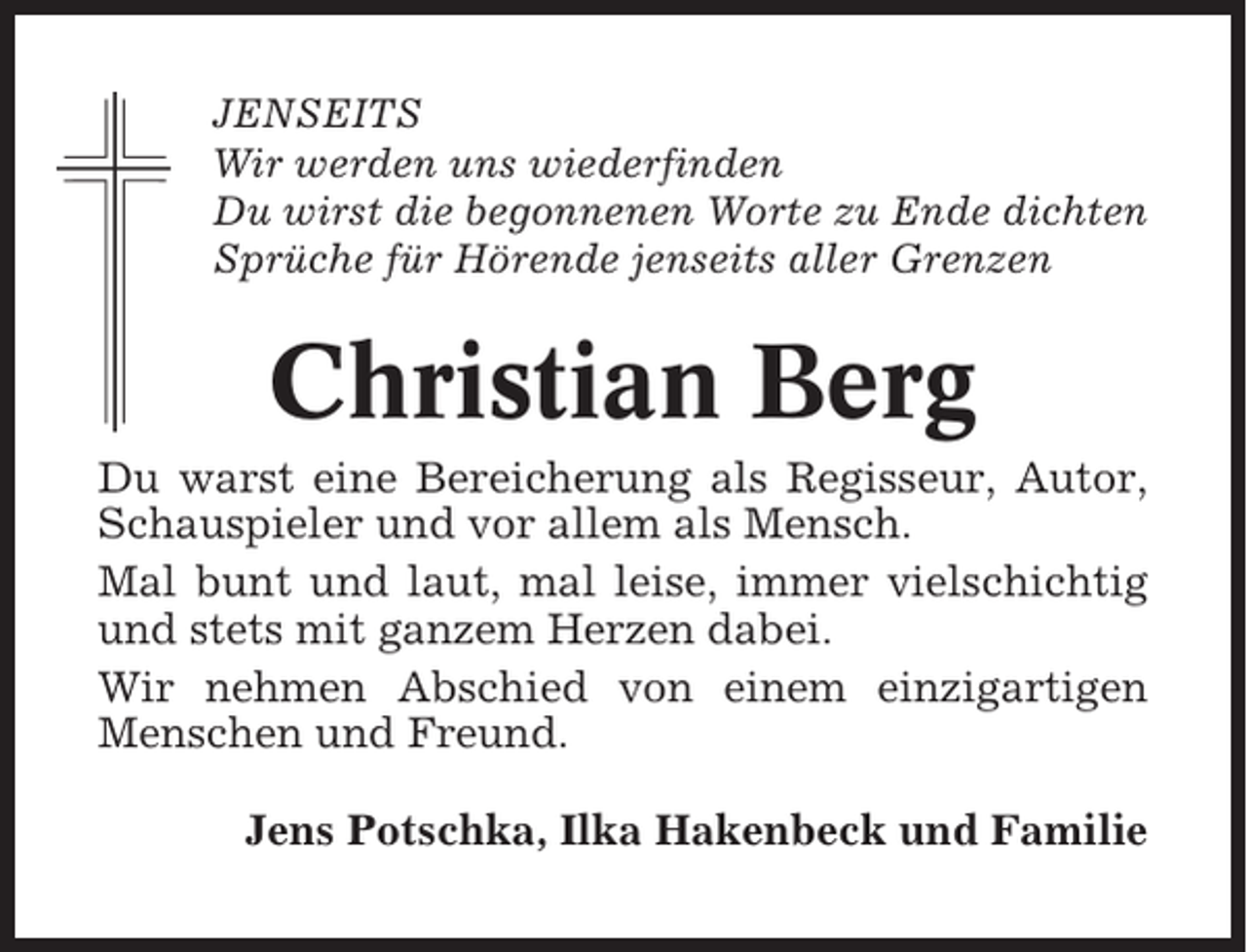 <p>JENSEITS<br />Wir werden uns wiederfinden<br />Du wirst die begonnenen Worte zu Ende dichten<br />Sprüche für Hörende jenseits aller Grenzen</p><p>Christian Berg<br />Du warst eine Bereicherung als Regisseur, Autor,<br />Schauspieler und vor allem als Mensch.<br />Mal bunt und laut, mal leise, immer vielschichtig<br />und stets mit ganzem Herzen dabei.<br />Wir nehmen Abschied von einem einzigartigen<br />Menschen und Freund.<br />Jens Potschka, Ilka Hakenbeck und Familie</p>