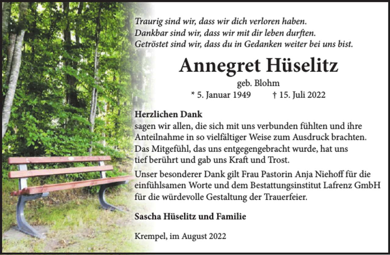 <p>Traurig sind wir, dass wir dich verloren haben.<br />Dankbar sind wir, dass wir mit dir leben durften.<br />Getröstet sind wir, dass du in Gedanken weiter bei uns bist.</p><p>Annegret Hüselitz<br />geb. Blohm<br />* 5. Januar 1949<br />† 15. Juli 2022</p><p>Herzlichen Dank<br />sagen wir allen, die sich mit uns verbunden fühlten und ihre<br />Anteilnahme in so vielfältiger Weise zum Ausdruck brachten.<br />Das Mitgefühl, das uns entgegengebracht wurde, hat uns<br />tief berührt und gab uns Kraft und Trost.<br />Unser besonderer Dank gilt Frau Pastorin Anja Niehoff für die<br />einfühlsamen Worte und dem Bestattungsinstitut Lafrenz GmbH<br />für die würdevolle Gestaltung der Trauerfeier.<br />Sascha Hüselitz und Familie<br />Krempel, im August 2022</p>