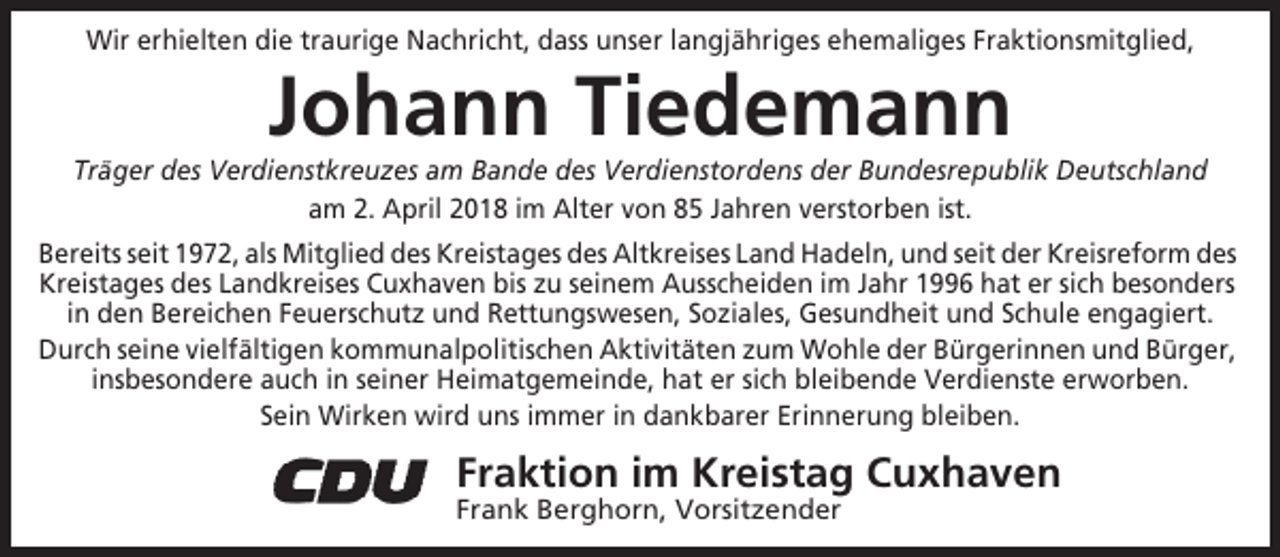 <p>Wir erhielten die traurige Nachricht, dass unser langjähriges ehemaliges Fraktionsmitglied,</p><p>Johann Tiedemann<br />Träger des Verdienstkreuzes am Bande des Verdienstordens der Bundesrepublik Deutschland<br />am 2. April 2018 im Alter von 85 Jahren verstorben ist.<br />Bereits seit 1972, als Mitglied des Kreistages des Altkreises Land Hadeln, und seit der Kreisreform des<br />Kreistages des Landkreises Cuxhaven bis zu seinem Ausscheiden im Jahr 1996 hat er sich besonders<br />in den Bereichen Feuerschutz und Rettungswesen, Soziales, Gesundheit und Schule engagiert.<br />Durch seine vielfältigen kommunalpolitischen Aktivitäten zum Wohle der Bürgerinnen und Bürger,<br />insbesondere auch in seiner Heimatgemeinde, hat er sich bleibende Verdienste erworben.<br />Sein Wirken wird uns immer in dankbarer Erinnerung bleiben.</p><p>Fraktion im Kreistag Cuxhaven<br />Frank Berghorn, Vorsitzender</p>