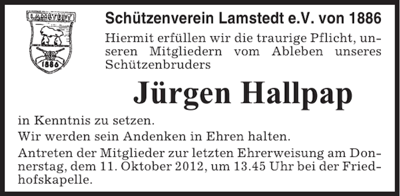 <p>Schützenverein Lamstedt e.V. von 1886<br />Hiermit erfüllen wir die traurige Pflicht, unseren Mitgliedern vom Ableben unseres<br />Schützenbruders</p><p>Jürgen Hallpap<br />in Kenntnis zu setzen.<br />Wir werden sein Andenken in Ehren halten.<br />Antreten der Mitglieder zur letzten Ehrerweisung am Donnerstag, dem 11. Oktober 2012, um 13.45 Uhr bei der Friedhofskapelle.</p>