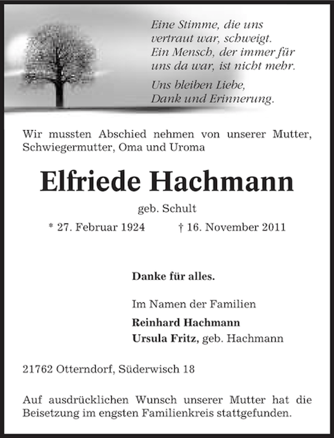 <p>Eine Stimme, die uns<br />vertraut war, schweigt.<br />Ein Mensch, der immer für<br />uns da war, ist nicht mehr.<br />Uns bleiben Liebe,<br />Dank und Erinnerung.<br />Wir mussten Abschied nehmen von unserer Mutter,<br />Schwiegermutter, Oma und Uroma</p><p>Elfriede Hachmann<br />geb. Schult<br />* 27. Februar 1924</p><p>† 16. November 2011</p><p>Danke für alles.<br />Im Namen der Familien<br />Reinhard Hachmann<br />Ursula Fritz, geb. Hachmann<br />21762 Otterndorf, Süderwisch 18<br />Auf ausdrücklichen Wunsch unserer Mutter hat die<br />Beisetzung im engsten Familienkreis stattgefunden.</p>