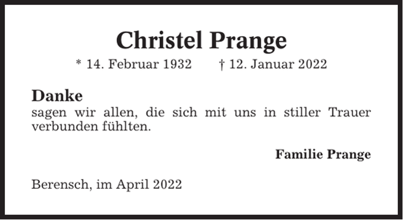 <p>Christel Prange<br />* 14. Februar 1932</p><p>† 12. Januar 2022</p><p>Danke<br />sagen wir allen, die sich mit uns in stiller Trauer<br />verbunden fühlten.<br />Familie Prange<br />Berensch, im April 2022</p>