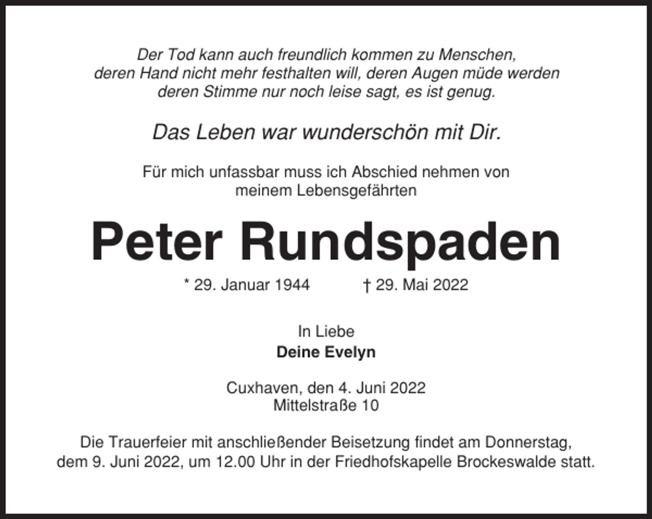 <p>Der Tod kann auch freundlich kommen zu Menschen,<br />deren Hand nicht mehr festhalten will, deren Augen müde werden<br />deren Stimme nur noch leise sagt, es ist genug.</p><p>Das Leben war wunderschön mit Dir.<br />Für mich unfassbar muss ich Abschied nehmen von<br />meinem Lebensgefährten</p><p>Peter Rundspaden<br />* 29. Januar 1944</p><p>† 29. Mai 2022</p><p>In Liebe<br />Deine Evelyn<br />Cuxhaven, den 4. Juni 2022<br />Mittelstraße 10<br />Die Trauerfeier mit anschließender Beisetzung findet am Donnerstag,<br />dem 9. Juni 2022, um 12.00 Uhr in der Friedhofskapelle Brockeswalde statt.</p>