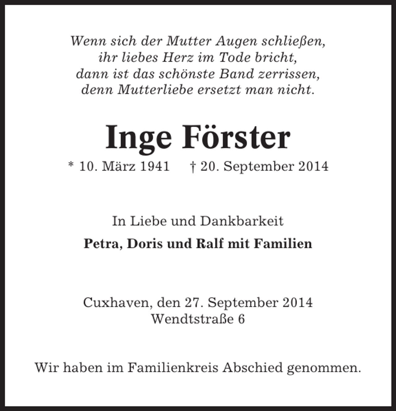 <p>Wenn sich der Mutter Augen schließen,<br />ihr liebes Herz im Tode bricht,<br />dann ist das schönste Band zerrissen,<br />denn Mutterliebe ersetzt man nicht.</p><p>Inge Förster<br />* 10. März 1941</p><p>† 20. September 2014</p><p>In Liebe und Dankbarkeit<br />Petra, Doris und Ralf mit Familien</p><p>Cuxhaven, den 27. September 2014<br />Wendtstraße 6</p><p>Wir haben im Familienkreis Abschied genommen.</p>