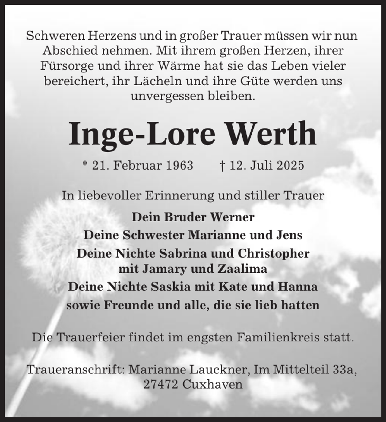 <p>Schweren Herzens und in großer Trauer müssen wir nun<br />Abschied nehmen. Mit ihrem großen Herzen, ihrer<br />Fürsorge und ihrer Wärme hat sie das Leben vieler<br />bereichert, ihr Lächeln und ihre Güte werden uns<br />unvergessen bleiben.</p><p>Inge-Lore Werth<br />* 21. Februar 1963</p><p>† 12. Juli 2025</p><p>In liebevoller Erinnerung und stiller Trauer<br />Dein Bruder Werner<br />Deine Schwester Marianne und Jens<br />Deine Nichte Sabrina und Christopher<br />mit Jamary und Zaalima<br />Deine Nichte Saskia mit Kate und Hanna<br />sowie Freunde und alle, die sie lieb hatten<br />Die Trauerfeier findet im engsten Familienkreis statt.<br />Traueranschrift: Marianne Lauckner, Im Mittelteil 33a,<br />27472 Cuxhaven</p>