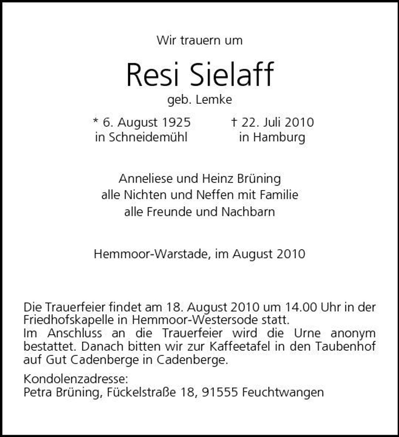 <p>Wir trauern um</p><p>Resi Sielaff<br />geb. Lemke * 6. August 1925 in Schneidemühl † 22. Juli 2010 in Hamburg Anneliese und Heinz Brüning alle Nichten und Neffen mit Familie alle Freunde und Nachbarn Hemmoor-Warstade, im August 2010</p><p>Die Trauerfeier findet am 18. August 2010 um 14.00 Uhr in der Friedhofskapelle in Hemmoor-Westersode statt. Im Anschluss an die Trauerfeier wird die Urne anonym bestattet. Danach bitten wir zur Kaffeetafel in den Taubenhof auf Gut Cadenberge in Cadenberge. Kondolenzadresse: Petra Brüning, Fückelstraße 18, 91555 Feuchtwangen</p>