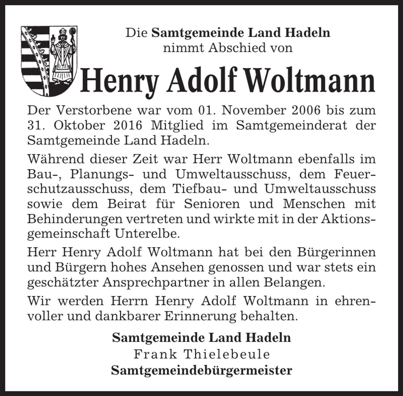 <p>Die Samtgemeinde Land Hadeln<br />nimmt Abschied von</p><p>Henry Adolf Woltmann<br />Der Verstorbene war vom 01. November 2006 bis zum<br />31. Oktober 2016 Mitglied im Samtgemeinderat der<br />Samtgemeinde Land Hadeln.<br />Während dieser Zeit war Herr Woltmann ebenfalls im<br />Bau-, Planungs- und Umweltausschuss, dem Feuerschutzausschuss, dem Tiefbau- und Umweltausschuss<br />sowie dem Beirat für Senioren und Menschen mit<br />Behinderungen vertreten und wirkte mit in der Aktionsgemeinschaft Unterelbe.<br />Herr Henry Adolf Woltmann hat bei den Bürgerinnen<br />und Bürgern hohes Ansehen genossen und war stets ein<br />geschätzter Ansprechpartner in allen Belangen.<br />Wir werden Herrn Henry Adolf Woltmann in ehrenvoller und dankbarer Erinnerung behalten.<br />Samtgemeinde Land Hadeln<br />Frank Thielebeule<br />Samtgemeindebürgermeister</p>