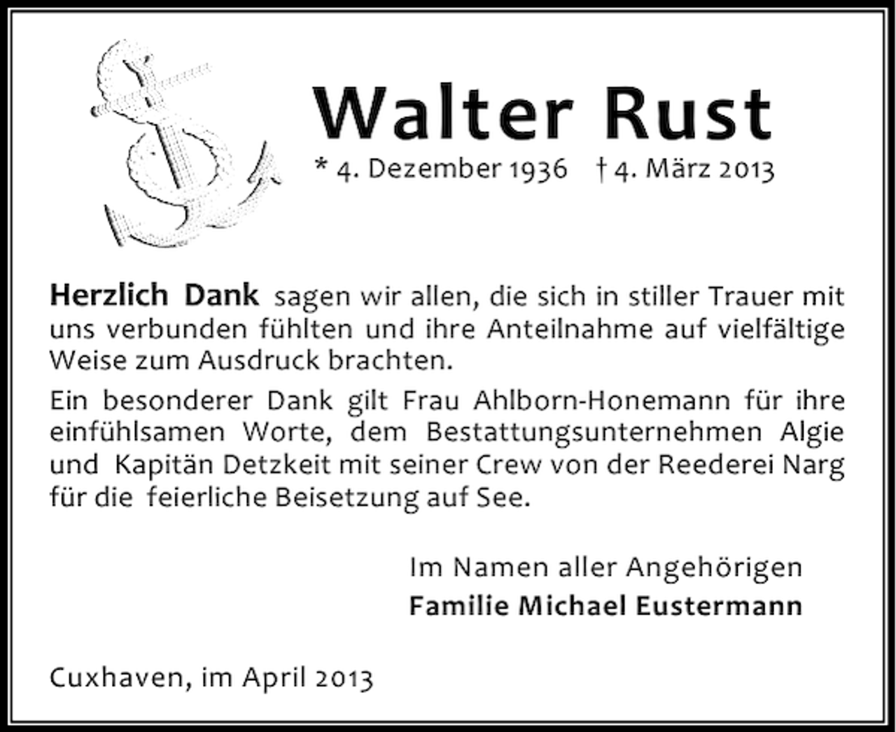 <p>Walter Rust</p><p>* 4. Dezember 1936 † 4. März 2013</p><p>Herzlich Dank sagen wir allen, die sich in stiller Trauer mit</p><p>uns verbunden fühlten und ihre Anteilnahme auf vielfältige<br />Weise zum Ausdruck brachten.<br />Ein besonderer Dank gilt Frau Ahlborn-Honemann für ihre<br />einfühlsamen Worte, dem Bestattungsunternehmen Algie<br />und Kapitän Detzkeit mit seiner Crew von der Reederei Narg<br />für die feierliche Beisetzung auf See.<br />Im Namen aller Angehörigen<br />Familie Michael Eustermann<br />Cuxhaven, im April 2013</p>