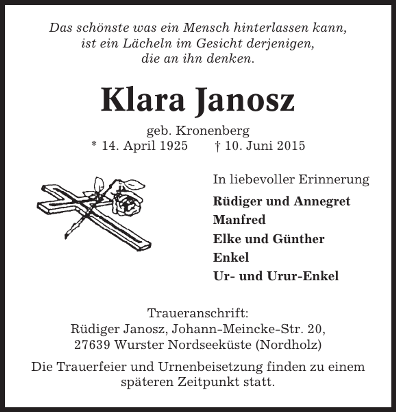 <p>Das schönste was ein Mensch hinterlassen kann,<br />ist ein Lächeln im Gesicht derjenigen,<br />die an ihn denken.</p><p>Klara Janosz<br />geb. Kronenberg<br />* 14. April 1925<br />† 10. Juni 2015<br />In liebevoller Erinnerung<br />Rüdiger und Annegret<br />Manfred<br />Elke und Günther<br />Enkel<br />Ur- und Urur-Enkel<br />Traueranschrift:<br />Rüdiger Janosz, Johann-Meincke-Str. 20,<br />27639 Wurster Nordseeküste (Nordholz)<br />Die Trauerfeier und Urnenbeisetzung finden zu einem<br />späteren Zeitpunkt statt.</p>