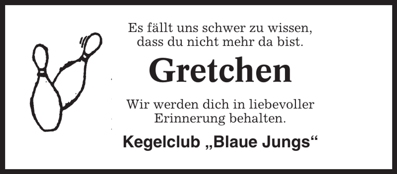 <p>Es fällt uns schwer zu wissen,<br />dass du nicht mehr da bist.</p><p>Gretchen<br />Wir werden dich in liebevoller<br />Erinnerung behalten.</p><p>Kegelclub „Blaue Jungs“</p>
