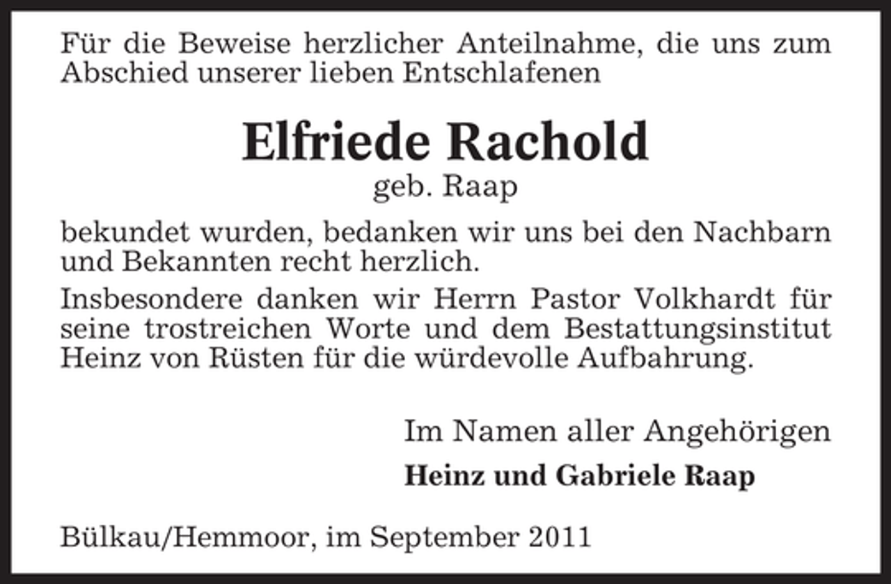 <p>Für die Beweise herzlicher Anteilnahme, die uns zum<br />Abschied unserer lieben Entschlafenen</p><p>Elfriede Rachold<br />geb. Raap<br />bekundet wurden, bedanken wir uns bei den Nachbarn<br />und Bekannten recht herzlich.<br />Insbesondere danken wir Herrn Pastor Volkhardt für<br />seine trostreichen Worte und dem Bestattungsinstitut<br />Heinz von Rüsten für die würdevolle Aufbahrung.</p><p>Im Namen aller Angehörigen<br />Heinz und Gabriele Raap<br />Bülkau/Hemmoor, im September 2011</p>