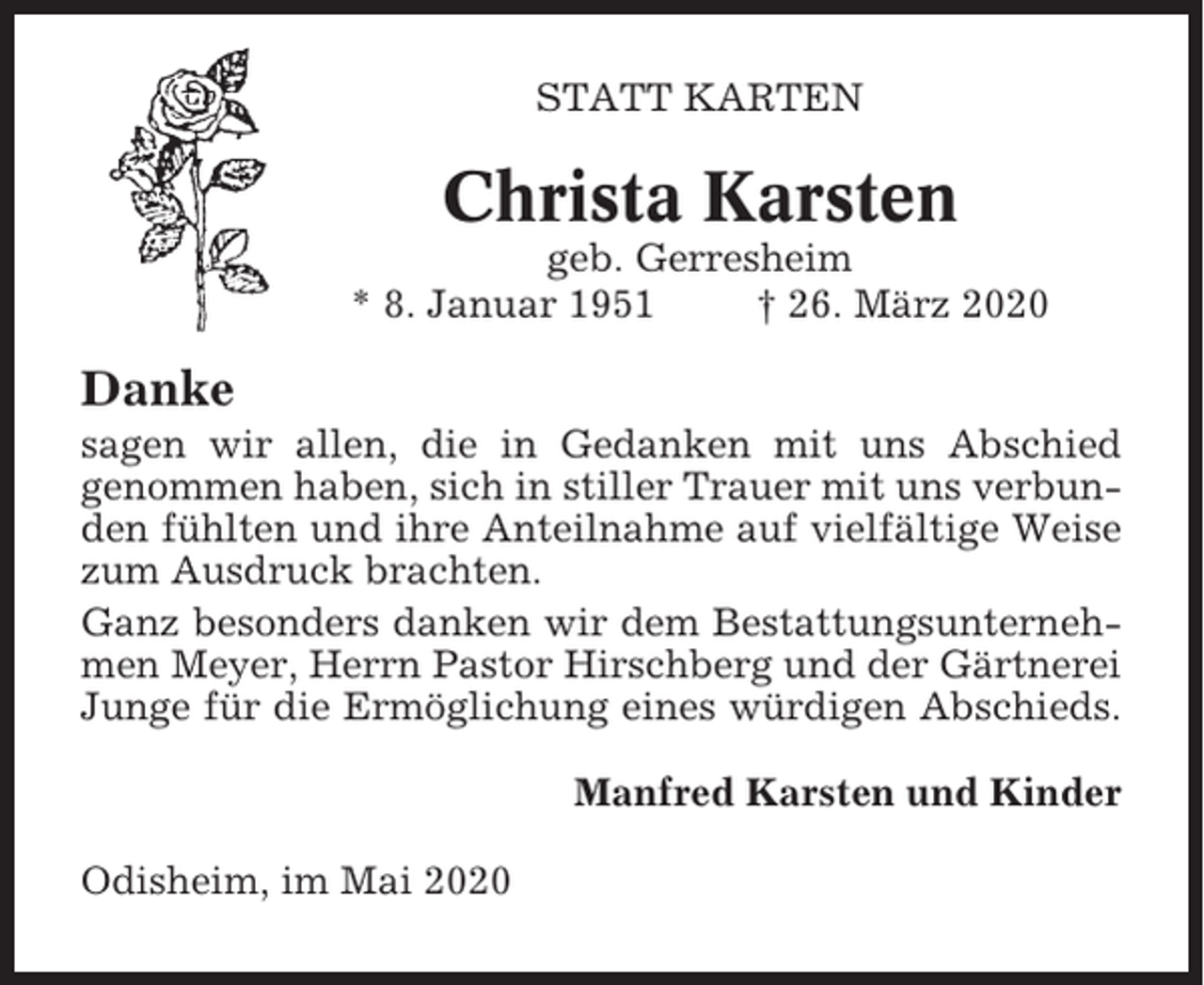 <p>STATT KARTEN</p><p>Christa Karsten<br />geb. Gerresheim<br />* 8. Januar 1951<br />† 26. März 2020</p><p>Danke<br />sagen wir allen, die in Gedanken mit uns Abschied<br />genommen haben, sich in stiller Trauer mit uns verbunden fühlten und ihre Anteilnahme auf vielfältige Weise<br />zum Ausdruck brachten.<br />Ganz besonders danken wir dem Bestattungsunternehmen Meyer, Herrn Pastor Hirschberg und der Gärtnerei<br />Junge für die Ermöglichung eines würdigen Abschieds.<br />Manfred Karsten und Kinder<br />Odisheim, im Mai 2020</p>