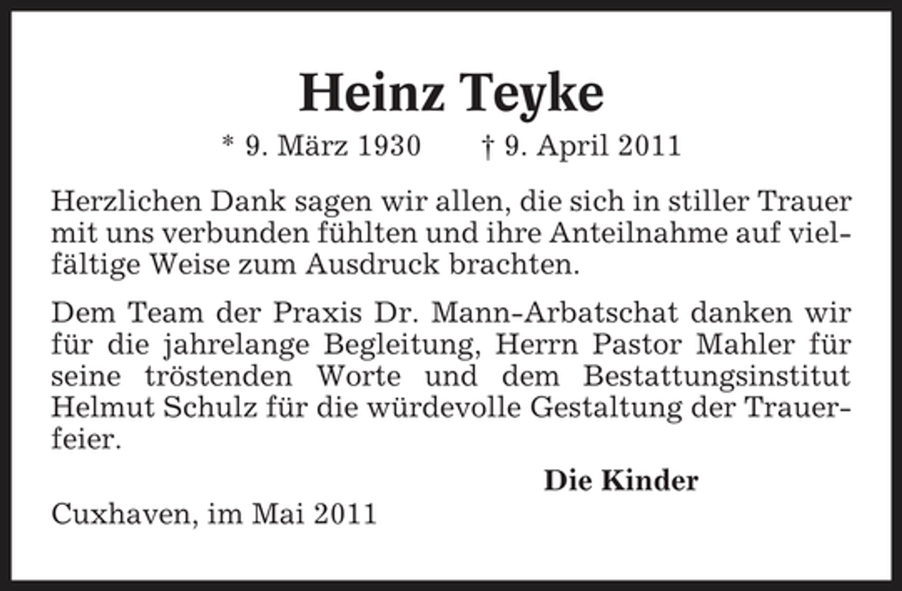 <p>Heinz Teyke<br />* 9. März 1930 † 9. April 2011 Herzlichen Dank sagen wir allen, die sich in stiller Trauer mit uns verbunden fühlten und ihre Anteilnahme auf vielfältige Weise zum Ausdruck brachten. Dem Team der Praxis Dr. Mann-Arbatschat danken wir für die jahrelange Begleitung, Herrn Pastor Mahler für seine tröstenden Worte und dem Bestattungsinstitut Helmut Schulz für die würdevolle Gestaltung der Trauerfeier. Die Kinder Cuxhaven, im Mai 2011</p>