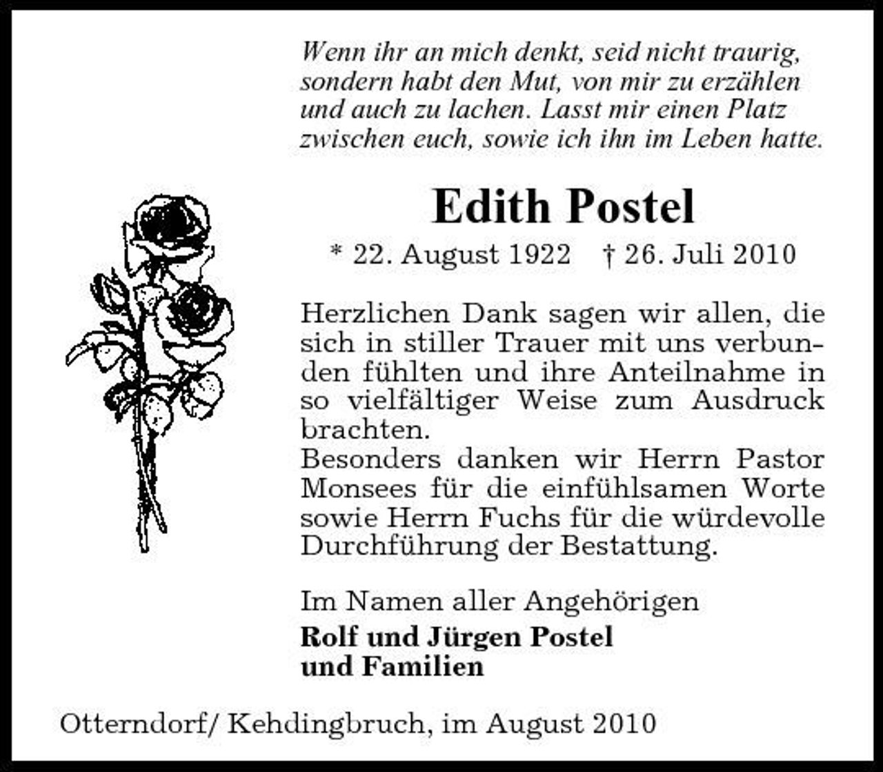 <p>Wenn ihr an mich denkt, seid nicht traurig, sondern habt den Mut, von mir zu erzählen und auch zu lachen. Lasst mir einen Platz zwischen euch, sowie ich ihn im Leben hatte.</p><p>Edith Postel<br />* 22. August 1922 † 26. Juli 2010 Herzlichen Dank sagen wir allen, die sich in stiller Trauer mit uns verbunden fühlten und ihre Anteilnahme in so vielfältiger Weise zum Ausdruck brachten. Besonders danken wir Herrn Pastor Monsees für die einfühlsamen Worte sowie Herrn Fuchs für die würdevolle Durchführung der Bestattung. Im Namen aller Angehörigen Rolf und Jürgen Postel und Familien Otterndorf/ Kehdingbruch, im August 2010</p>