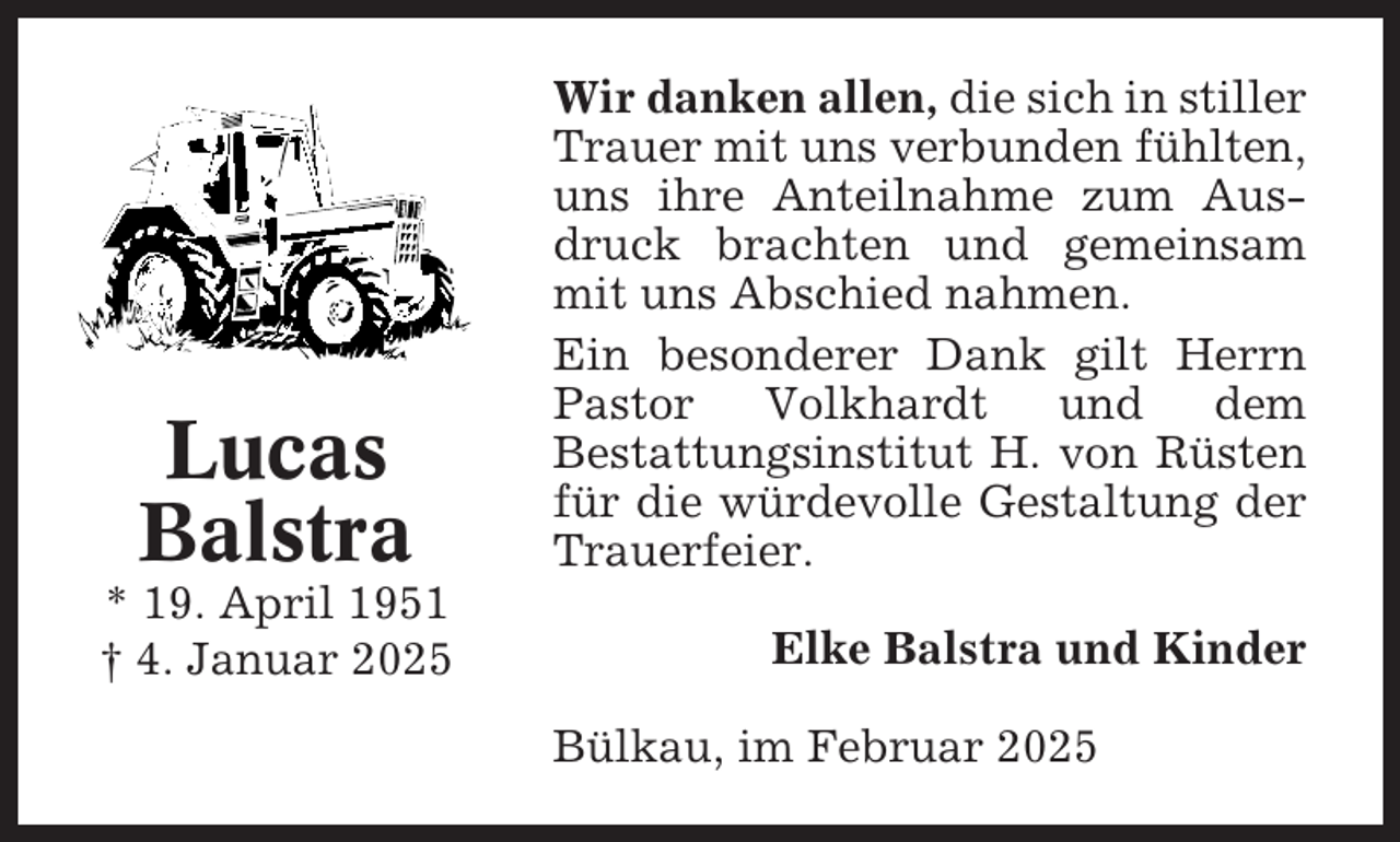 <p>Lucas<br />Balstra<br />* 19. April 1951<br />† 4. Januar 2025</p><p>Wir danken allen, die sich in stiller<br />Trauer mit uns verbunden fühlten,<br />uns ihre Anteilnahme zum Ausdruck brachten und gemeinsam<br />mit uns Abschied nahmen.<br />Ein besonderer Dank gilt Herrn<br />Pastor<br />Volkhardt<br />und<br />dem<br />Bestattungsinstitut H. von Rüsten<br />für die würdevolle Gestaltung der<br />Trauerfeier.<br />Elke Balstra und Kinder<br />Bülkau, im Februar 2025</p>