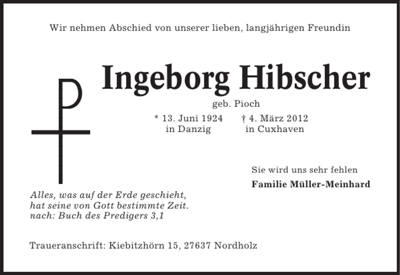 <p>Wir nehmen Abschied von unserer lieben, langjährigen Freundin</p><p>Ingeborg Hibscher<br />geb. Pioch<br />* 13. Juni 1924<br />† 4. März 2012<br />in Danzig<br />in Cuxhaven</p><p>Sie wird uns sehr fehlen</p><p>Familie Müller-Meinhard<br />Alles, was auf der Erde geschieht,<br />hat seine von Gott bestimmte Zeit.<br />nach: Buch des Predigers 3,1<br />Traueranschrift: Kiebitzhörn 15, 27637 Nordholz</p>