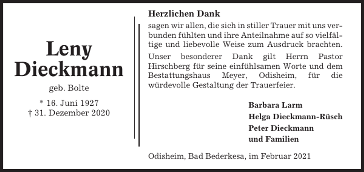 <p>Herzlichen Dank</p><p>Leny<br />Dieckmann<br />geb. Bolte<br />* 16. Juni 1927<br />† 31. Dezember 2020</p><p>sagen wir allen, die sich in stiller Trauer mit uns verbunden fühlten und ihre Anteilnahme auf so vielfältige und liebevolle Weise zum Ausdruck brachten.<br />Unser besonderer Dank gilt Herrn Pastor<br />Hirschberg für seine einfühlsamen Worte und dem<br />Bestattungshaus Meyer, Odisheim, für die<br />würdevolle Gestaltung der Trauerfeier.<br />Barbara Larm<br />Helga Dieckmann-Rüsch<br />Peter Dieckmann<br />und Familien<br />Odisheim, Bad Bederkesa, im Februar 2021</p>