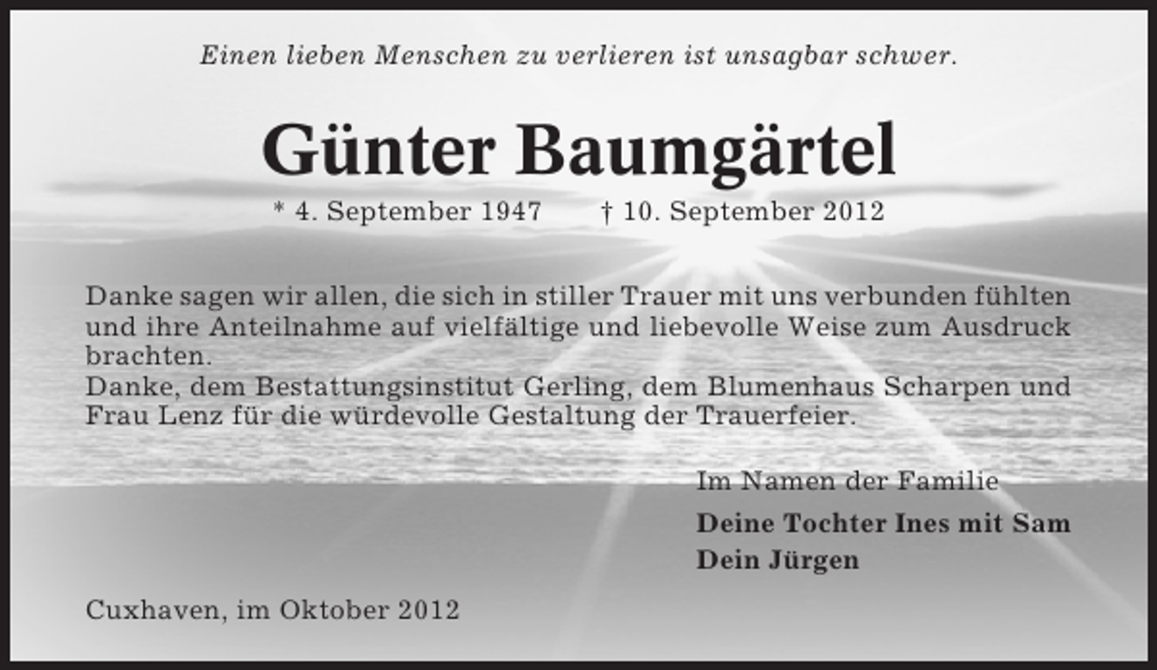 <p>Einen lieben Menschen zu verlieren ist unsagbar schwer.</p><p>Günter Baumgärtel<br />* 4. September 1947</p><p>† 10. September 2012</p><p>Danke sagen wir allen, die sich in stiller Trauer mit uns verbunden fühlten<br />und ihre Anteilnahme auf vielfältige und liebevolle Weise zum Ausdruck<br />brachten.<br />Danke, dem Bestattungsinstitut Gerling, dem Blumenhaus Scharpen und<br />Frau Lenz für die würdevolle Gestaltung der Trauerfeier.<br />Im Namen der Familie<br />Deine Tochter Ines mit Sam<br />Dein Jürgen<br />Cuxhaven, im Oktober 2012</p>