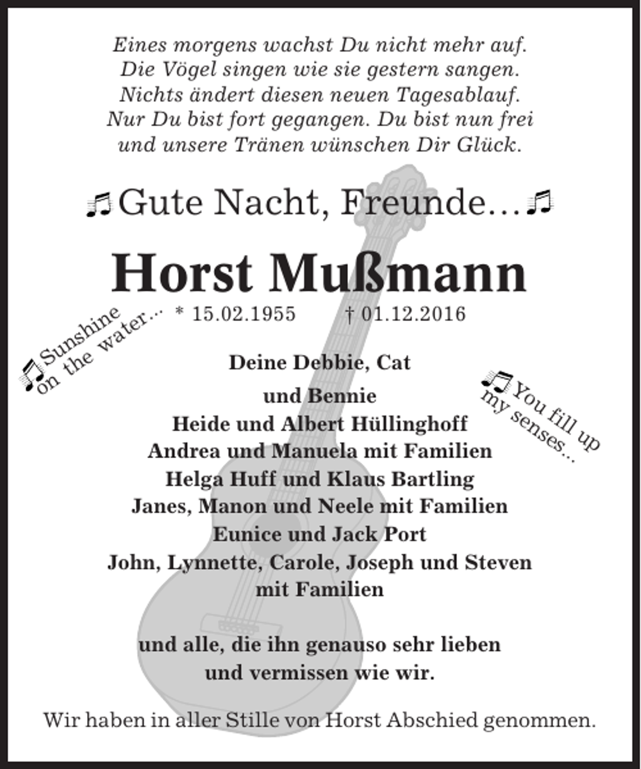<p>Eines morgens wachst Du nicht mehr auf.<br />Die Vögel singen wie sie gestern sangen.<br />Nichts ändert diesen neuen Tagesablauf.<br />Nur Du bist fort gegangen. Du bist nun frei<br />und unsere Tränen wünschen Dir Glück.</p><p>Gute Nacht, Freunde…</p><p>Horst Mußmann</p><p>..<br />† 01.12.2016<br />ne r. * 15.02.1955<br />hi ate<br />s<br />n<br />w<br />Su the<br />Deine Debbie, Cat<br />on<br />m You<br />und Bennie<br />ys f<br />en ill<br />Heide und Albert Hüllinghoff<br />se up<br />s..<br />Andrea und Manuela mit Familien<br />.<br />Helga Huff und Klaus Bartling<br />Janes, Manon und Neele mit Familien<br />Eunice und Jack Port<br />John, Lynnette, Carole, Joseph und Steven<br />mit Familien</p><p>und alle, die ihn genauso sehr lieben<br />und vermissen wie wir.<br />Wir haben in aller Stille von Horst Abschied genommen.</p>