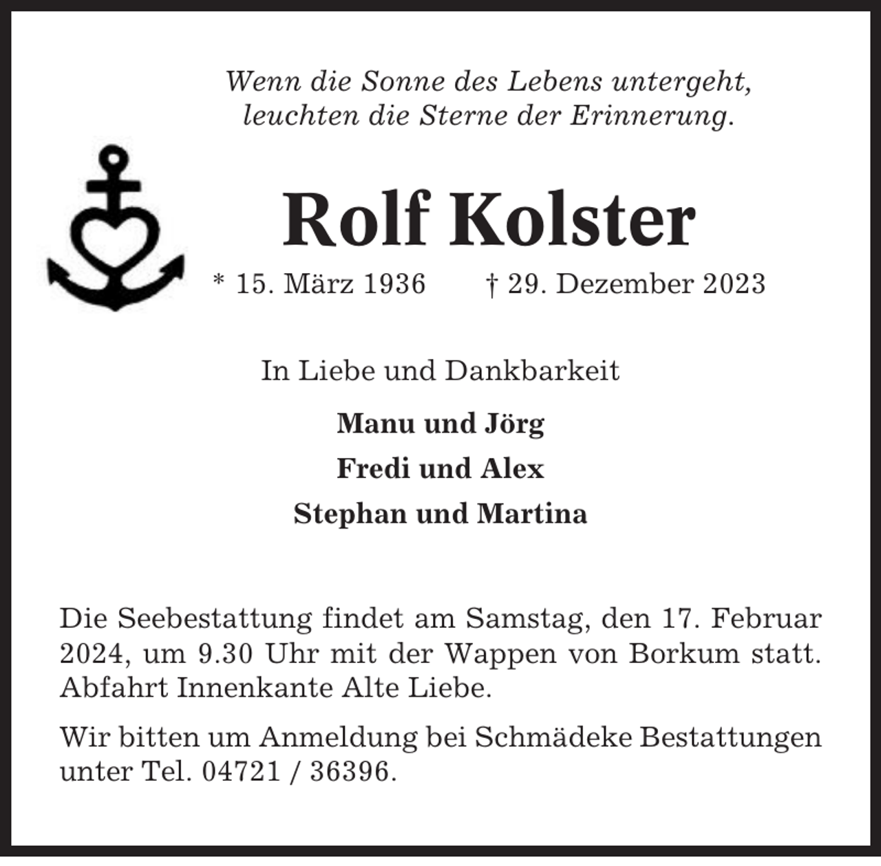 <p>Wenn die Sonne des Lebens untergeht,<br />leuchten die Sterne der Erinnerung.</p><p>Rolf Kolster<br />* 15. März 1936</p><p>† 29. Dezember 2023</p><p>In Liebe und Dankbarkeit<br />Manu und Jörg<br />Fredi und Alex<br />Stephan und Martina</p><p>Die Seebestattung findet am Samstag, den 17. Februar<br />2024, um 9.30 Uhr mit der Wappen von Borkum statt.<br />Abfahrt Innenkante Alte Liebe.<br />Wir bitten um Anmeldung bei Schmädeke Bestattungen<br />unter Tel. 04721 / 36396.</p>