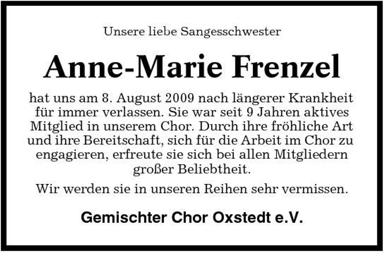 <p>Unsere liebe Sangesschwester</p><p>Anne-Marie Frenzel<br />hat uns am 8. August 2009 nach längerer Krankheit für immer verlassen. Sie war seit 9 Jahren aktives Mitglied in unserem Chor. Durch ihre fröhliche Art und ihre Bereitschaft, sich für die Arbeit im Chor zu engagieren, erfreute sie sich bei allen Mitgliedern großer Beliebtheit. Wir werden sie in unseren Reihen sehr vermissen.</p><p>Gemischter Chor Oxstedt e.V.</p>